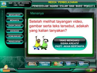 BACA
QURAN
KOMPETENSI
DASAR
TUJUAN EVALUASI
MGMP PAI SMP PROVINSI
JAWA TENGAH
MEDIA PEMBELAJARAN
PENDIDIKAN AGAMA ISLAM DAN BUDI PEKERTI
REFERENSI
Menanya
Setelah melihat tayangan video,
gambar serta teks tersebut, adakah
yang kalian tanyakan?
MENGAMATI
KOMUNIKASI
MENANYA
EKSPLORASI
ASOSIASI
PENGUATAN
YANG MENGAKU
SISWA KREATIF
PASTI AKAN BERTANYA
 