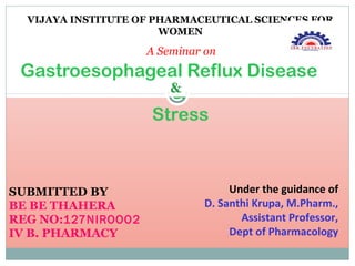 SUBMITTED BY
BE BE THAHERA
REG NO:127NIROOO2
IV B. PHARMACY
VIJAYA INSTITUTE OF PHARMACEUTICAL SCIENCES FOR
WOMEN
A Seminar on
Gastroesophageal Reflux Disease
&
Stress
Under the guidance of
D. Santhi Krupa, M.Pharm.,
Assistant Professor,
Dept of Pharmacology
&
 