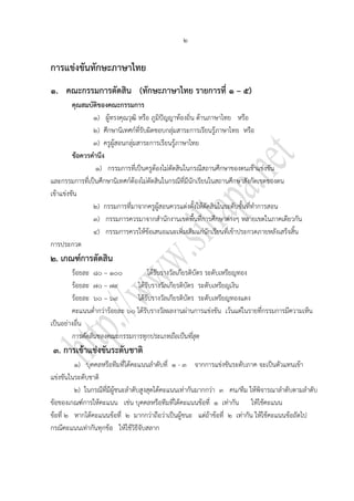 ๒

การแข่งขันทักษะภาษาไทย
๑. คณะกรรมการตัดสิน (ทักษะภาษาไทย รายการที่ ๑ – ๕)
         คุณสมบัติของคณะกรรมการ
                ๑) ผู้ทรงคุณวุฒิ หรือ ภูมิปัญญาท้องถิ่น ด้านภาษาไทย หรือ
                ๒) ศึกษานิเทศก์ที่รับผิดชอบกลุ่มสาระการเรียนรู้ภาษาไทย หรือ
                ๓) ครูผู้สอนกลุ่มสาระการเรียนรู้ภาษาไทย
         ข้อควรคานึง
                 ๑) กรรมการที่เป็นครูต้องไม่ตัดสินในกรณีสถานศึกษาของตนเข้าแข่งขัน
และกรรมการที่เป็นศึกษานิเทศก์ต้องไม่ตัดสินในกรณีที่มีนักเรียนในสถานศึกษาสังกัดเขตของตน
เข้าแข่งขัน
                ๒) กรรมการที่มาจากครูผู้สอนควรแต่งตั้งให้ตัดสินในระดับชั้นที่ทาการสอน
                ๓) กรรมการควรมาจากสานักงานเขตพื้นที่การศึกษาต่างๆ หลายเขตในภาคเดียวกัน
                ๔) กรรมการควรให้ข้อเสนอแนะเพิ่มเติมแก่นักเรียนที่เข้าประกวดภายหลังเสร็จสิ้น
การประกวด
๒. เกณฑ์การตัดสิน
        ร้อยละ ๘๐ – ๑๐๐            ได้รับรางวัลเกียรติบัตร ระดับเหรียญทอง
        ร้อยละ ๗๐ – ๗๙        ได้รับรางวัลเกียรติบัตร ระดับเหรียญเงิน
        ร้อยละ ๖๐ – ๖๙        ได้รับรางวัลเกียรติบัตร ระดับเหรียญทองแดง
        คะแนนต่ากว่าร้อยละ ๖๐ ได้รับรางวัลผลงานผ่านการแข่งขัน เว้นแต่ในรายที่กรรมการมีความเห็น
เป็นอย่างอื่น
        การตัดสินของคณะกรรมการทุกประเภทถือเป็นที่สุด
๓. การเข้าแข่งขันระดับชาติ
         ๑) บุคคลหรือทีมที่ได้คะแนนลาดับที่ ๑ - ๓ จากการแข่งขันระดับภาค จะเป็นตัวแทนเข้า
แข่งขันในระดับชาติ
         ๒) ในกรณีที่มีผู้ชนะลาดับสูงสุดได้คะแนนเท่ากันมากกว่า ๓ คน/ทีม ให้พิจารณาลาดับตามลาดับ
ข้อของเกณฑ์การให้คะแนน เช่น บุคคลหรือทีมที่ได้คะแนนข้อที่ ๑ เท่ากัน ให้ใช้คะแนน
ข้อที่ ๒ หากได้คะแนนข้อที่ ๒ มากกว่าถือว่าเป็นผู้ชนะ แต่ถ้าข้อที่ ๒ เท่ากัน ให้ใช้คะแนนข้อถัดไป
กรณีคะแนนเท่ากันทุกข้อ ให้ใช้วิธีจับสลาก
 