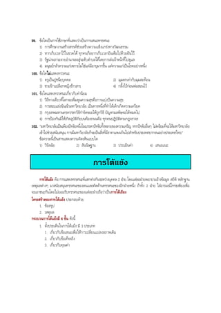 99. ขอใดเปนการใชภาษาที่แสดงวาเปนการเสนอทรรศนะ
1) การศึกษางานสรางสรรคชวยสรางความแข็งแกรงทางวัฒนธรรม
2) หากเก็บเวลาไวในขวดได ทุกคนก็อยากเก็บเวลาอันเต็มไปดวยฝนไว
3) รัฐนาจะกระจายอํานาจลงสูระดับตําบลไดโดยการสงเจาหนาที่ไปดูแล
4) มนุษยกลัวความแกเพราะไมใชแคมีอายุมากขึ้น แตความแกเปนโรคอยางหนึ่ง
100. ขอใดไมแสดงทรรศนะ
1) ครูเปนปูชนียบุคคล 2) มุมตกเทากับมุมสะทอน
3) ชายขาวเปลือกหญิงขาวสาร 4) กลิ้งไวกอนพอสอนไว
101. ขอใดแสดงทรรศนะเกี่ยวกับคานิยม
1) วิถีทางเดียวที่โลกจะเพิ่มพูนความสุขคือการแบงปนความสุข
2) การสอบแขงขันเขามหาวิทยาลัย เปนทางหนึ่งที่ทําใหเด็กเกิดความเครียด
3) กรุงเทพมหานครควรหาวิธีกําจัดขยะใหถูกวิธี ปญหามลพิษจะไดหมดไป
4) การปองกันมิใหเกิดอุบัติภัยบนทองถนนคือ ทุกคนปฏิบัติตามกฎจราจร
102. "มหาวิทยาลัยเปนเพียงปจจัยหนึ่งในบรรดาปจจัยทั้งหลายของความเจริญ หากปจจัยอื่นๆ ไมพรอมที่จะใหมหาวิทยาลัย
เขาไปชวยสนับสนุน การมีมหาวิยาลัยก็จะเปนสิ่งที่มีราคาแพงเกินไปสําหรับประเทศยากจนอยางประเทศไทย"
ขอความนี้เปนสารแสดงความคิดเห็นแบบใด
1) วินิจฉัย 2) สันนิษฐาน 3) ประเมินคา 4) เสนอแนะ
การโตแยง
การโตแยง คือ การแสดงทรรศนะที่แตกตางกันระหวางบุคคล 2 ฝาย โดยแตละฝายพยายามอางขอมูล สถิติ หลักฐาน
เหตุผลตางๆ มาสนับสนุนทรรศนะของตนและคัดคานทรรศนะของอีกฝายหนึ่ง ถาทั้ง 2 ฝาย ใสอารมณโกรธเพียงเพื่อ
จะเอาชนะกันโดยไมยอมรับทรรศนะของแตละฝายถือวาเปนการโตเถียง
โครงสรางของการโตแยง ประกอบดวย
1. ขอสรุป
2. เหตุผล
กระบวนการโตแยงมี 4 ขั้น ดังนี้
1. ตั้งประเด็นในการโตแยง มี 3 ประเภท
1. เกี่ยวกับขอเสนอเพื่อใหการเปลี่ยนแปลงสภาพเดิม
2. เกี่ยวกับขอเท็จจริง
3. เกี่ยวกับคุณคา
BOBBYtutor Thai Note
 