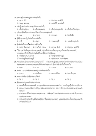121. มหาราชเปนกัณฑที่อยูระหวางกัณฑอะไร
1) กุมาร มัทรี 2) สักบรรพ ฉกษัตริย
3) จุลพน มหาพน 4) ฉกษัตริย นครกัณฑ
122. เสียงผูเทศนกัณฑมหาราชจะมีลักกษณะอยางไร
1) เสียงหาวกังวาน 2) เสียงทุมนุมนวล 3) เสียงกังวานหวานใส 4) เสียงใหญกองกังวาน
123. เมื่อเทศนกัณฑมหาราชจบลงแลวปพาทยจะบรรเลงเพลงอะไร
1) กลม 2) สาธุการ 3) กราวนอก 4) โอดเชิดฉิ่ง
124. ผูที่มีบทบาทสําคัญในกัณฑมหาราชคือใคร
1) ชาลี 2) กัณหา 3) พระนางผุสดี 4) พระเขากรุงสญชัย
125. ผูแตงกัณฑมหาราชไมแตงมหาชาติกัณฑใด
1) ทศพร หิมพานต 2) ทานกัณฑ จุลพน 3) มหาพน มัทรี 4) สักบรรพ ฉกษัตริย
126. “สวนวาเฒารางรายชูชกทลิททกทารุณชาติ ครั้นรุงเชาก็พาสองเจาพระกุมารกุมารีราชมาถึงทางสองแพรง”
ทางสองแพรงที่กลาวถึงในคําประพันธที่ยกมานี้เปนทางไปสูเมืองใด
1) กรุงเชตุดร กับกรุงสาวัตถี 2) ทุนวิฐ กับกลึงราษฎร
3) กลึงราษฎร กับสีวีราษฎร 4) กรุงกบิลพัสดุ กับกรุงเชตุดร
127. “หมายจะปองปดขจัดขอครหาแหงหมูอํามาตย ดุจขุนเขาสิเนรุราชอันลมประลัยโลกพัดพานบันดาลใหเอนเอียง
มีมหิทธิเทพเขาเอาพระกรประคองเคียงใหคืนคงตั้งตรงดังเกา” ขอความขางตนนี้ใชโวหารอะไร
1) อุปมา 2) สาธก 3) บรรยาย 4) พรรณนา
128. จากขอ 127 เปรียบขอครหาแหงหมูอํามาตยตรงกับขอใด
1) พระกร 2) มหิทธิเทพ 3) ลมประลัยโลก 4) ขุนเขาสิเนรุราช
129. จากตัวเลือกขอ 128 ขอใดหมายถึงชาลี
1) ขอ 1) 2) ขอ 2) 3) ขอ 3) 4) ขอ 4)
130. ขอใดกลาวถึงบุคคลที่ตางไปจากขออื่นๆ
1) ดอกหนึ่งพึ่งจะขยายคลายคลี่ ผกากุสุมมาลีละอวลอบหอมตรลบสุคนกําจร ดอกหนึ่งตูมหุมหอเกสรบเบงบาน
2) สองพะงางามตามกันลีลาศ เลหดุจดรุณสิงหราชตามกันยาตรา ออกจากวิจิตรคูหาหองเหมสถานกาญจนะแกว
ผลึกเลิศ
3) ทั้งสองพระองคก็ไตเตาตามลําเนาพนัสพนาวาส เลหประหนึ่งวาสมเด็จพระชนกนาถราชมารดาเที่ยวสืบเสาะแสวง
ทุกแหงหามาพานพบ
4) ทั้งสององคทรงสุนทรลักษณอันประเสริฐสิ้นทุกสิ่งสรรพสุดจะพรรณนา เสมอเหมือนรูปทองทั้งแทงอันบุคคลแกลง
เหลาหลอพึงพอเนตร
BOBBYtutor Thai Note
 