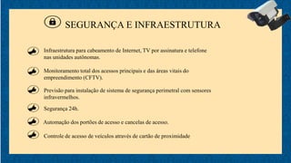 SEGURANÇA E INFRAESTRUTURA
Monitoramento total dos acessos principais e das áreas vitais do
empreendimento (CFTV).
Previsão para instalação de sistema de segurança perimetral com sensores
infravermelhos.
Segurança 24h.
Automação dos portões de acesso e cancelas de acesso.
Controle de acesso de veículos através de cartão de proximidade
Infraestrutura para cabeamento de Internet, TV por assinatura e telefone
nas unidades autônomas.
 