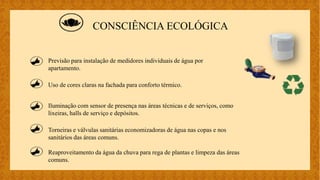 CONSCIÊNCIA ECOLÓGICA
Uso de cores claras na fachada para conforto térmico.
Iluminação com sensor de presença nas áreas técnicas e de serviços, como
lixeiras, halls de serviço e depósitos.
Torneiras e válvulas sanitárias economizadoras de água nas copas e nos
sanitários das áreas comuns.
Previsão para instalação de medidores individuais de água por
apartamento.
Reaproveitamento da água da chuva para rega de plantas e limpeza das áreas
comuns.
 
