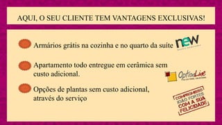 AQUI, O SEU CLIENTE TEM VANTAGENS EXCLUSIVAS!
Apartamento todo entregue em cerâmica sem
custo adicional.
Opções de plantas sem custo adicional,
através do serviço
Armários grátis na cozinha e no quarto da suíte
 