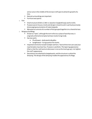 and an area inthe middle of the terrace isleftopentoallow forgrowth of a
tree.
 Natural surroundingsare important.
 Furniture wassparse.
o Kuti
 Small structure (4.013 x 2.343 m, basedon Sanghathisep),builtonstilts
 Purpose wasto house a monkand designismeanttoaidin spiritual journeyby
discouragingaccumulationof material goods.
 Monasteriesconsistsof anumberof Kuti groupedtogetherona sharedterrace.
o Religiousbuildings:
 Knownas “wats”,althoughthe termreferstoa place of worshipnow,it
originallyreferredtotempleshathave monkslivinginside.
 Has two parts:
 Phutthawat– dedicatedtoBuddha
 Sangkhawat– livingquartersformonks
 Importantelementsincludemultiple roof tiers.Twotothree tiersare used,but
royal templesmayhave four.Purpose isaesthetic.The taperingappearance
(thatis,that the roof seemstodecrease insize asthe levelsgoup),isto lighten
the roof’sappearance.
 Decorationsare attachedto bargeboards,andthe structure is calledthe
lamyong. The designof the lamyong invokesthe appearance of aNaga.
 