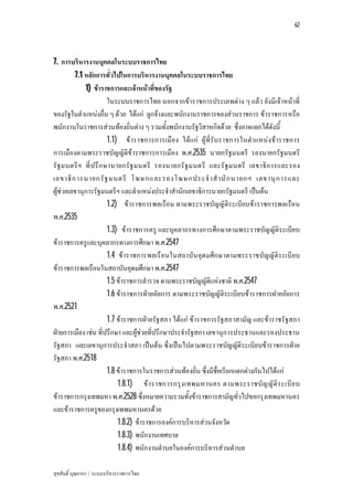 62




7. การบริหารงานบุคคลในระบบราชการไทย
         7.1 หลักการทั่วไปในการบริหารงานบุคคลในระบบราชการไทย
             1) ขาราชการและเจาหนาที่ของรัฐ
                      ในระบบราชการไทย นอกจากขาราชการประเภทตาง ๆ แลว ยังมีเจาหนาที่
ของรัฐในตําแหนงอื่น ๆ ดวย ไดแก ลูกจางและพนักงานราชการของสวนราชการ ขาราชการหรือ
พนักงานในราชการสวนทองถิ่นตาง ๆ รวมทั้งพนักงานรัฐวิสาหกิจดวย ซึ่งอาจแยกไดดังนี้
                      1.1) ขาราชการการเมือง ไดแก ผูที่รับราชการในตําแหนงขาราชการ
การเมืองตามพระราชบัญญัติขาราชการการเมือง พ.ศ.2535 นายกรัฐมนตรี รองนายกรัฐมนตรี
รัฐมนตรีฯ ที่ ปรึ ก ษานายกรัฐ มนตรี รองนายกรั ฐมนตรี และรั ฐมนตรี เลขาธิก ารและรอง
เลขาธิ ก ารนายกรั ฐ มนตรี โฆษกและรองโฆษกประจํ า สํ า นั ก นายกฯ เลขานุ ก ารและ
ผูชวยเลขานุการรัฐมนตรีฯ และตําแหนงประจําสํานักเลขาธิการนายกรัฐมนตรี เปนตน
                      1.2) ขาราชการพลเรือน ตามพระราชบัญญัติร ะเบียบขาราชการพลเรือน
พ.ศ.2535
                      1.3) ขาราชการครู และบุคลากรทางการศึกษาตามพระราชบัญญัติระเบียบ
ขาราชการครูและบุคลากรทางการศึกษา พ.ศ.2547
                      1.4 ขาราชการพลเรือนในสถาบัน อุด มศึก ษาตามพระราชบัญญัติร ะเบีย บ
ขาราชการพลเรือนในสถาบันอุดมศึกษา พ.ศ.2547
                      1.5 ขาราชการตํารวจ ตามพระราชบัญญัติแหงชาติ พ.ศ.2547
                      1.6 ขาราชการฝายอัยการ ตามพระราชบัญญัติระเบียบขาราชการฝายอัยการ
พ.ศ.2521
                      1.7 ขาราชการฝายรัฐสภา ไดแก ขาราชการรัฐสภาสามัญ และขาราชรัฐสภา
ฝายการเมือง เชน ที่ปรึกษา และผูชวยที่ปรึกษาประจํารัฐสภา เลขานุการประธานและรองประธาน
รัฐสภา และเลขานุการประจําสภา เปนตน ซึ่งเปนไปตามพระราชบัญญัติระเบียบขาราชการฝาย
รัฐสภา พ.ศ.2518
                      1.8 ขาราชการในราชการสวนทองถิ่น ซึ่งมีชื่อเรียกแตกตางกันไปไดแก
                          1.8.1) ข า ราชการกรุ ง เทพมหานคร ตามพระราชบัญ ญั ติ ร ะเบี ย บ
ขาราชการกรุงเทพมหา พ.ศ.2528 ซึ่งหมายความรวมทั้งขาราชการสามัญทั่วไปขอกรุงเทพมหานคร
และขาราชการครูของกรุงเทพมหานครดวย
                          1.8.2) ขาราชการองคการบริหารสวนจังหวัด
                          1.8.3) พนักงานเทศบาล
                          1.8.4) พนักงานตําบลในองคการบริหารสวนตําบล

สุขสันติ์ บุณยากร : ระบบบริหารราชการไทย
 