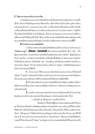 8




2. วิวัฒนาการของการบริหารราชการไทย
          การกําเนิดของระบบราชการไทยยังเปนประเด็นที่ถกเถียงกันในหมูนักวิชาการวาเกิดขึ้น
เมื่อใด เนื่องจากไมมีหลักฐานทางประวัติศาสตรใด ๆ ที่บอกใหทราบถึงโครงสราง รูปแบบ วิธีการ
และลัก ษณะดานตาง ๆ ของระบบราชการไทย การศึกษาถึงประวัติศาสตรความเปน มาจึงเปน
การศึกษาเพื่ออธิบายถึงวิวัฒนาการการเมืองการปกครองมากกวาการบริหารราชการ โดยศึกษา
ตั้งแตสมัย สุโ ขทัย เปน ตน มาจนถึงปจ จุบัน ซึ่งสามารถแบงยุค ของระบบราชการไทยที่มีก าร
เปลี่ยนแปลงเห็นไดชัดเจนเปน 4 ยุค ไดแก การบริหารราชการสมัยสุโขทัย สมัยกรุงศรีอยุธยา สมัย
พระบาทสมเด็จพระจุลจอมเกลาเจาอยูหัว และหลังการเปลี่ยนแปลงการปกครอง พ.ศ.2475
          2.1 การบริหารราชการสมัยสุโขทัย
                  การเมืองการปกครองในสมัยสุโขทัยมีลักษณะเปนการบริหารการปกครองแบบ
“พอปกครองลูก” (Paternal Government) ถือเอาลัก ษณะสกุลเปน คติ เชื่อวา “พอ” เปน
ผูปกครองครัวเรือน หลายครัวเรือนรวมกันเปนบานอยูในปกครองของ “พอบาน” ผูอยูในปกครอง
เรียกวา “ลูกบาน” หลายบานรวมกันเปนเมือง ถาเปนเมืองขึ้นที่อยูในการปกครองของ “พอเมือง”
ถาเปนเมืองประเทศราช เจาเมืองเปน “ขุน” หลายเมืองรวมกันเปนประเทศหรือราชธานีในการ
ปกครองของ “พอขุน” ขาราชการในตําแหนงตาง ๆ ไดนามวา “ลูกขุน” กอใหเกิดลักษณะของการ
บริหารราชการพอสรุปไดดังนี้
                  1) มีการรวมการใชอํานาจทางการเมืองกับอํานาจทางการบริหารไวดวยกัน ที่
“พอขุน” มี “ลูกขุน” คอยชวยเหลือ ไมมีการแยกขาราชการกับประชาชนออกจากกันโดยเด็ดขาด
ทั้งในยามสงบและยามศึกสงครามที่ประชาชนทุกคนตองเปนทหารตอสูกับขาศึก
                  2) มีการจัดระเบียบบริหารราชการแผนดินที่เรียบงาย ไมยุงยาก ซับซอน ไมมีการ
จัดตั้งหนวยงานเปนการเฉพาะ พอขุนจะปฏิบัติภารกิจดานตาง ๆ ดวยตนเอง โดยมีลูกขุนจํานวน
หนึ่งคอยชวยเหลือ
                  3) การบริหารราชการนอกราชธานี มีการจําแนกหัวเมืองออกเปน 3 ประเภท โดย
จัดรูปแบบการบริหารราชการแยกสวนไปตามลักษณะการปกครองแตละหัวเมือง ไดแก
                            ก. เมืองอุปราช เมืองลูกหลวง และเมืองหนาดาน
                                    เมืองอุปราช เปนเมืองที่ผูจะดํารงตําแหนงพอขุนองคตอไปครอง
อยู ซึ่งตามประวัติศาสตร สมัยพอขุนบาลเมืองครองกรุงสุโขทัย พระรามคําแหงไดไปครองเมือง
ศรีสัชนาลัย ซึ่งเปนเมืองอุปราชและเมืองหนาดานดวย เมืองเหลานี้บางเชื้อพระวงศปกครองจะ
เรียกวา “เมืองลูกหลวง” ซึ่งเมืองหนาดานและเมืองลูกหลวงมีระยะทางเดินหนาจากราชธานีถึงได
ในเวลา 2 วัน หากขาราชการปกครองจะเรียกวา “เมืองหนาดาน” เพื่อสามารถรับขาศึกปองกัน
ราชธานีไวกอน เมืองเหลานี้ “พอขุน” ทรงบัญชาการบริหารเองผานพอเมืองซึ่งไดรับมอบอํานาจไป

สุขสันติ์ บุณยากร : ระบบบริหารราชการไทย
 