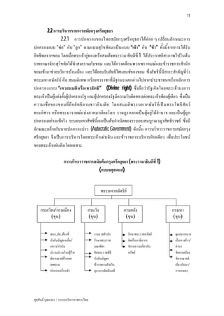 11


        2.2 การบริหารราชการสมัยกรุงศรีอยุธยา
                  2.2.1 การปกครองของไทยสมัย กรุงศรีอยุธยาไดคอย ๆ เปลี่ย นลัก ษณะการ
ปกครองแบบ “พอ” กับ “ลูก” ตามแบบสุโขทัยมาเปนแบบ “เจา” กับ “ขา” ทั้งนี้จากการไดรับ
อิทธิพลจากขอม โดยเมื่อพระเจาอูทองหรือสมเด็จพระรามาธิบดีที่ 1 ไดประกาศอิสรภาพไปในตน
ราชอาณาจักรสุโขทัยไดทําสงครามกับขอม และไดกวาดตอนพวกพราหมณและขาราชการสํานัก
ขอมเขามาชวยบริหารบานเมือง และไดยอมรับลัทธิไศแลนซของขอม ซึ่งลัทธินี้มีสาระสําคัญที่วา
พระมหากษัตริย คือ สมมติเทพ หรือเทวราชาที่มีฐานะแตกตางไปจากประชาชนหรือหลักการ
ปกครองแบบ “เทวสมมติห รือ เทวลัท ธิ” (Divine right) ซึ่งถือวารัฐเกิด โดยพระเจาบงการ
พระเจาเปนผูแตงตั้งผูปกครองรัฐ และผูปกครองรัฐมีความรับผิดชอบตอพระเจาเพียงผูเดียว ซึ่งเปน
ความเชื่ อ ของขอมที่ ถื อ ลั ท ธิ ต ามชาวอิ น เดี ย โดยสมมติ พ ระมหากษั ต ริ ย เ ป น พระโพธิ สั ต ว
พระอิศวร หรือพระนารายณแบงภาคมาเลีย งโลก ราษฎรกลายเปนผูอยูใตอํานาจ และเปนผูถูก
ปกครองอยางแทจริง ระบอบเทวสิทธินี้เองเปนตนกําเนิดของระบอบสมบูรณาญาสิทธิราชย ซึ่งมี
ลักษณะคลายกับนายปกครองบาว (Autocratic Government) ดังนั้น การบริหารราชการสมัยกรุง
ศรีอยุธยา จึงเปนการบริหารโดยพระเจาแผนดิน และขาราชการบริหารฝายเดียว เพื่อประโยชน
ของพระเจาแผนดินโดยเฉพาะ

                     การบริหารราชการสมัยตนกรุงศรีอยุธยา (พระรามาธิบดีที่ 1)
                                       (แบบจตุสดมภ)


                                               พระมหากษัตริย


    กรมเวียง/กรมเมือง                 กรมวัง                 กรมคลัง                      กรมนา
          (ขุน)                       (ขุน)                   (ขุน)                       (ขุน)

           พนง.ปค.ทองที่                 งานราชสํานัก          รักษาพระราชทรัพย           ดูแลนาหลวง
           บังคับบัญชาหมื่น/              รักษาพระราช           จัดเก็บภาษีอากร             เก็บหางขาว/
           แขวง/กํานัน                    มณเฑียร               ชําระความเกี่ยวกับ          คานา
           ปราบปรามโจรผูราย             จัดพระราชพิธี         ทรัพย                      จัดหาเสบียง
           พิจารณาคดีในเขต                บังคับบัญชา                                       พิจารณาคดี
           เทศบาล                         ขาราชการฝายใน                                   เกี่ยวกับนา/
           ปกครองเรือนจํา                 ตุลาการตัดสินคดี                                  การเกษตร




สุขสันติ์ บุณยากร : ระบบบริหารราชการไทย
 