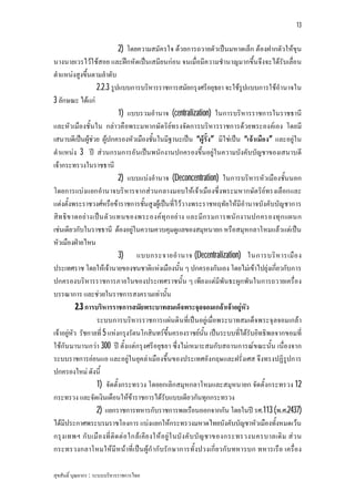 13


                              2) โดยความสมัครใจ ดวยการถวายตัวเปนมหาดเล็ก ตองฝากตัวใหขุน
นางนายเวรไวใชสอย และฝกหัดเปนเสมียนกอน จนเมื่อมีความชํานาญมากขึ้นจึงจะไดรับเลื่อน
ตําแหนงสูงขึ้นตามลําดับ
                   2.2.3 รูปแบบการบริหารราชการสมัยกรุงศรีอยุธยา จะใชรูปแบบการใชอํานาจใน
3 ลักษณะ ไดแก
                              1) แบบรวมอํานาจ (centralization) ในการบริหารราชการในราชธานี
และหัว เมืองชั้นใน กลาวคือพระมหากษัต ริยทรงจัดการบริหารราชการดวยพระองคเอง โดยมี
เสนาบดีเปนผูชวย ผูปกครองหัวเมืองชั้นในมีฐานะเปน “ผูรั้ง” มิใชเปน “เจาเมือง” และอยูใน
ตําแหนง 3 ป สวนกรมการอันเปนพนักงานปกครองขึ้นอยูในความบังคับบัญชาของเสนาบดี
เจากระทรวงในราชธานี
                              2) แบบแบงอํานาจ (Deconcentration) ในการบริหารหัวเมืองชั้นนอก
โดยการแบงแยกอํานาจบริหารจากสวนกลางมอบใหเจาเมืองซึ่งพระมหากษัต ริยทรงเลือกและ
แตงตั้งพระราชวงศหรือขาราชการชั้นสูงผูเปนที่ไววางพระราชหฤทัยใหมีอํานาจบังคับบัญชาการ
สิท ธิข าดอย างเปน ตั ว แทนของพระองคทุ ก อย าง และมีก รมการพนั ก งานปกครองทุ ก แผนก
เชนเดียวกับในราชธานี ตองอยูในความควบคุมดูแลของสมุหนายก หรือสมุหกลาโหมแลวแตเปน
หัวเมืองฝายไหน
                              3) แบบกระจายอํ า นาจ (Decentralization) ในการบริ ห ารเมื อ ง
ประเทศราช โดยใหเจานายของชนชาติแหงเมืองนั้น ๆ ปกครองกันเอง โดยไมเขาไปยุงเกี่ยวกับการ
ปกครองบริหารราชการภายในของประเทศราชนั้น ๆ เพียงแตมีพันธะผูกพันในการถวายเครื่อง
บรรณาการ และชวยในราชการสงครามเทานั้น
           2.3 การบริหารราชการสมัยพระบาทสมเด็จพระจุลจอมเกลาเจาอยูหัว
                   ระบบการบริหารราชการแผนดินที่เปนอยูเมื่อพระบาทสมเด็จพระจุลจอมเกลา
เจาอยูหัว รัชกาลที่ 5 แหงกรุงรัตนโกสินทรขึ้นครองราชยนั้น เปนระบบที่ไดรับอิทธิพลจากขอมที่
ใชกัน มานานกวา 300 ป ตั้งแตกรุงศรีอยุธยา ซึ่งไมเหมาะสมกับสถานการณข ณะนั้น เนื่องจาก
ระบบราชการออนแอ และอยูในยุคลาเมืองขึ้นของประเทศอังกฤษและฝรั่งเศส จึงทรงปฏิรูปการ
ปกครองใหม ดังนี้
                   1) จัดตั้งกระทรวง โดยยกเลิกสมุหกลาโหมและสมุหนายก จัดตั้งกระทรวง 12
กระทรวง และจัดเงินเดือนใหขาราชการไดรับแบบเดียวกันทุกกระทรวง
                   2) แยกราชการทหารกับราชการพลเรือนออกจากกัน โดยในป รศ.113 (พ.ศ.2437)
ไดมีประกาศพระบรมราชโองการ แบงแยกใหกระทรวงมหาดไทยบังคับบัญชาหัวเมืองทั้งหมดเวน
กรุ ง เทพฯ กั บ เมื อ งที่ ติด ต อ ใกล เ คีย งให อ ยู ใ นบั ง คั บ บั ญ ชาของกระทรวงนครบาลเดิ ม ส ว น
กระทรวงกลาโหมใหมีหนาที่เปน ผูกํากับรัก ษาการทั้งปวงเกี่ย วกับทหารบก ทหารเรือ เครื่อง

สุขสันติ์ บุณยากร : ระบบบริหารราชการไทย
 
