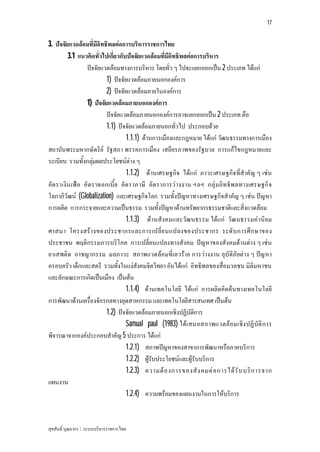 17


3. ปจจัยแวดลอมที่มีอิทธิพลตอการบริหารราชการไทย
         3.1 แนวคิดทั่วไปเกี่ยวกับปจจัยแวดลอมที่มีอิทธิพลตอการบริหาร
                 ปจจัยแวดลอมทางการบริหาร โดยทั่ว ๆ ไปจะแยกออกเปน 2 ประเภท ไดแก
                         1) ปจจัยแวดลอมภายนอกองคการ
                         2) ปจจัยแวดลอมภายในองคการ
                 1) ปจจัยแวดลอมภายนอกองคการ
                         ปจจัยแวดลอมภายนอกองคการอาจแยกออกเปน 2 ประเภท คือ
                         1.1) ปจจัยแวดลอมภายนอกทั่วไป ประกอบดวย
                                  1.1.1) ดานการเมืองและกฎหมาย ไดแก วัฒนธรรมทางการเมือง
สถาบันพระมหากษัตริย รัฐสภา พรรคการเมือง เสถียรภาพของรัฐบาล การแกไขกฎหมายและ
ระเบียบ รวมทั้งกลุมผลประโยชนตาง ๆ
                                  1.1.2) ดานเศรษฐกิจ ไดแก ภาวะเศรษฐกิจ ที่สําคัญ ๆ เชน
อัต ราเงิน เฟอ อั ต ราดอกเบี้ย อัต ราภาษี อัต ราการว างงาน ฯลฯ กลุ มอิท ธิพลทางเศรษฐกิ จ
โลกาภิวัฒน (Globalization) และเศรษฐกิจโลก รวมทั้งปญหาทางเศรษฐกิจสําคัญ ๆ เชน ปญหา
การผลิต การกระจายและความเปนธรรม รวมทั้งปญหาดานทรัพยากรธรรมชาติและสิ่งแวดลอม
                                  1.1.3) ดานสังคมและวัฒ นธรรม ไดแก วัฒ นธรรมคานิย ม
ศาสนา โครงสร างของประชากรและการเปลี่ย นแปลงของประชากร ระดั บ การศึ ก ษาของ
ประชาชน พฤติกรรมการบริโภค การเปลี่ยนแปลงทางสังคม ปญหาของสังคมดานตาง ๆ เชน
ยาเสพติด อาชญากรรม มลภาวะ สภาพแวดลอมที่เลวราย การวางงาน อุบัติภัยตาง ๆ ปญ หา
ครอบครัว เด็กและสตรี รวมทั้งในแงสังคมจิตวิทยา อันไดแก อิทธิพลของสื่อมวลชน มิติมหาชน
และลักษณะการเกิดเปนเมือง เปนตน
                                  1.1.4) ดานเทคโนโลยี ไดแก การผลิตคิดคนทางเทคโนโลยี
การพัฒนาดานเครื่องจักรกลทางอุตสาหกรรม และเทคโนโลยีสารสนเทศ เปนตน
                         1.2) ปจจัยแวดลอมภายนอกเชิงปฏิบัติการ
                                  Samual paul (1983) ไดเ สนอสภาพแวดล อมเชิง ปฏิ บัติ ก าร
พิจารณาจากองคประกอบสําคัญ 5 ประการ ไดแก
                                  1.2.1) สภาพปญหาของสาขาการพัฒนาหรือภาคบริการ
                                  1.2.2) ผูรับประโยชนและผูรับบริการ
                                  1.2.3) ความต อ งการของสั ง คมต อ การได รั บ บริ ก ารจาก
แผนงาน
                                  1.2.4) ความพรอมของแผนงานในการใหบริการ


สุขสันติ์ บุณยากร : ระบบบริหารราชการไทย
 