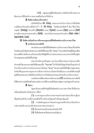 18


                                 1.2.5) กลุมบุค คลผูมี อิทธิพ ลตอการตัด สิ น ใจเกี่ย วกั บความ
ตองการการไดรับบริการ และความพรอมในการใหบริการ
                2) ปจจัยแวดลอมภายในองคการ
                        บริษัทที่ปรึก ษา Mc Kinsey เสนอแนวทางในการวิเคราะหถึงปจ จัย
แวดลอมภายในองคการที่เรียกวา 7 – S Mc Kinsey โดยพิจารณาปจจัย 7 ดาน ไดแก ดาน
กลยุทธ (Strategy) โครงสราง (Structure) ระบบ (System) แบบแผน (Style) บุคลากร (Staff)
ความรูความสามารถขององคการ (Skills) และคานิยมรวมของคนในองคการ (Share vision /
Superordinate Goals)
        3.2 ปจจัยแวดลอมดานการเมืองและกฎหมายที่มีอิทธิพลตอการบริหารราชการไทย
                1) สถาบันพระมหากษัตริย
                        สถาบันพระมหากษัตริยมีอิทธิพลตอการบริหารราชการไทยมาตั้งแตอดีต
ในสมัยกรุงสุโขทัยสถาบันพระมหากษัตริยมีลักษณะเปน “พอขุน” อํานาจอธิบไตยอยูที่พอขุนเพียง
พระองคเดียว ดังนั้นแนวนโยบายระเบียบวิธีปฏิบัติในการปกครองและระบบราชการจึงขึ้นอยูกับ
วิจารณญาณของกษัตริยเปนสําคัญ
                        ตอ มาในสมั ย กรุ ง ศรีอ ยุ ธยา และกอ นเปลี่ ย นแปลงการปกครองเป น
ประชาธิปไตย พระมหากษัตริยมีลักษณะเปน “เทวราชา” ทําใหกษัตริยอยูเหนือทุกสิ่งทุกอยาง มี
อํานาจในการบริหารการปกครองมากกวาลักษณะ “พอขุน” พระมหากษัตริยเปนผูตรากฎหมายและ
บังคับใชก ฎหมายควบคุ มทางการเมืองการปกครอง มีบทลงโทษที่รุน แรง และสิทธิข าดอยู ที่
ดุลพินิจของพระมหากษัตริยนอกเหนือจากการวินิจฉัยและกําหนดนโยบายในการบริหารราชการ
                        ภายหลังการเปลี่ยนแปลงการปกครอง พ.ศ.2475 สถาบันพระมหากษัตริย
มิไดทรงอํานาจอธิปไตยดวยพระองคเอง ทรงใชอํานาจอธิปไตยทางรัฐสภา คณะรัฐมนตรี และศาล
                2) รัฐสภา
                        รัฐสภามีบทบาทที่สําคัญที่มีอิทธิพลตอระบบราชการไทย ซึ่งเปน สว น
หนึ่งของฝายบริหารในดานตาง ๆ ไดแก
                        2.1) การควบคุมการบริหารราชการของประเทศ โดยการตั้งกระทูถาม
เปดอภิปรายทั่วไป รวมทั้งการลงมติไมไววางใจนายกรัฐมนตรี หรือคณะรัฐมนตรี
                        2.2) การจัดทํากฎหมาย โดยเฉพาะกฎหมายเกี่ย วกับระเบีย บบริหาร
ราชการแผนดิน และการปรับปรุงกระทรวงทบวงกรมตาง ๆ
                        2.3) พิจารณาทางงบประมาณรายจายประจําป
                        2.4) ตั้งขอสังเกตและขอเสนอแนะตอรัฐบาล




สุขสันติ์ บุณยากร : ระบบบริหารราชการไทย
 