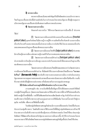 19


                   3) พรรคการเมือง
                           พรรคการเมืองจะมีบทบาทสําคัญหรือมีอิทธิพลตอระบบบริหารราชการ
ไทยในฐานะเปน สถาบัน ที่มีสวนผลัก ดัน ในการกําหนดนโยบายของรัฐบาล เปน ผูค วบคุมการ
บริหารของรัฐบาล และเปนสถาบันที่แสดงความตองการของประชาชน
                   4) วัฒนธรรมทางการเมือง
                           อัลมอนต และเวอรบา ไดจําแนกวัฒ นธรรมการเมืองเปน 3 ประเภท
ไดแก
                           (1) วัฒนธรรมการเมืองแบบจํากัดวงแคบหรือแบบคับแคบ (Parochial
political Culture) บุคคลในสังคมไมมีความรู ความรูสึก ความคิดเห็นเกี่ยวกับชาติ ระบบการเมือง
เกี่ยวกับโครงสรางบทบาทของชนชั้น นําทางการเมือง การบังคับใชนโยบาย ตลอดจนเกี่ย วกับ
บทบาทของตนเองในฐานะเปนสมาชิกของระบบการเมือง
                           (2) วัฒนธรรมการเมืองแบบไพรฟา (Subject political culture) ประชาชน
มีการเรียนรูทางการเมือง แตขาดความรูความเขาใจในการแสดงบทบาททางการเมือง
                           (3) วัฒนธรรมการเมืองแบบมีสวนรวม (Participant political culture)
ประชาชนมีก ารเรียนรูทางการเมืองสูง และตระหนักในบทบาทหนาที่ข องตนเองในฐานะเปน
สมาชิกของระบบการเมือง
                           วัฒนธรรมทางการเมืองของคนไทยมีลักษณะผสมระหวางวัฒนธรรมทาง
การเมืองแบบไพรฟาและแบบมีสวนรวม ซึ่งมีผลทําใหระบบการเมืองของไทยเปนแบบ “อมาตยา
ธิปไตย” (Bureaucratic Polity) สถาบันขาราชการแทรกแซงทางการเมือง การดําเนินงานของ
รัฐบาลขาดการควบคุมตรวจสอบของประชาชนเนื่องจากสถาบันพรรคการเมืองไมเขมแข็ง รวมทั้ง
ขาราชการทําตัวเปนผูปกครองประชาชน หรือมีบทบาทในการควบคุมประชาชนสูง
          3.3 ปจจัยแวดลอมดานเศรษฐกิจที่มีอิทธิพลตอการบริหารราชการไทย
                   ภาวะเศรษฐกิจ เชน ภาวะเงินเฟอซึ่งเปนปญหาเรื้อรังที่สงผลกระทบทําใหดัชนี
ราคาผูบริโภคสูงขึ้นมาก มีผลกระทบโดยตรงตอรายไดของขาราชการที่มีรายไดไมสอดคลองกับ
ดัชนีราคาผูบริโภคที่เพิ่มขึ้น รายไดไมเพียงพอกับคาครองชีพ มีผลตอ ขวัญ กําลังใจในการทํางาน
ของขาราชการ อีกทั้งขาราชการบางสวนจะมุงแสวงหารายไดเพิ่มเติม ในบางครั้งอาจนําไปสูการ
ทุจริต คอรัปชั่น เพื่อหารายไดเพิ่มขึ้นงายขึ้น
                   ในอดีตกลุมอิทธิพลทางเศรษฐกิจมักจะมีการแลกเปลี่ยนผลประโยชนซึ่งกันและ
กันระหวางกลุมขาราชการ โดยฝายขาราชการใชอํานาจหนาที่ที่มีอยู กลุมอิทธิพลทางการคาจะใช
อํานาจทางการเงินดึงขาราชการมาปกปองคุมครอง หรือจัดสรรผลประโยชนใ หตน ตอมากลุม
อิทธิพลฯ ไดพัฒนาเขามามีบทบาทในรัฐบาล และทางการเมืองมากขึ้น ทําใหการกําหนดนโยบาย
ของภาคราชการไดรับอิทธิพลโดยตรงจากกลุมอิทธิพลทางเศรษฐกิจที่มุงเอื้อประโยชนใหแกตน

สุขสันติ์ บุณยากร : ระบบบริหารราชการไทย
 