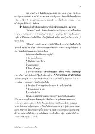 20


                  ปญหาดานเศรษฐกิจ ไมวา ปญหาดานการผลิต การวางงาน การคลัง การสงออก
และปญ หาความยากจน สงผลใหภ าคราชการตองปรับปรุงตนเอง ทั้งการปรับโครงสรางของ
หนวยงาน วิธีการทํางาน และความรูความสามารถของขาราชการที่จะตองสามารถตอบสนอง และ
แกไขปญหาใหไดผลมีประสิทธิภาพ
         3.4 ปจจัยแวดลอมดานสังคม และวัฒนธรรมที่มีอิทธิพลตอการบริหารราชการไทย
                  “วัฒนธรรม” หมายถึง ลักษณะที่แสดงถึงความเจริญงอกงาม ความเปนระเบียบ
เรียบรอย ความกลมเกลียวของชาติ และศีลธรรมอันดีงามของประชาชน วัฒนธรรมเปนแบบแผน
พฤติกรรมที่เกิดจากการเรียนทําใหเกิดการเรียนรูถึงทัศนคติ คานิยม ความรู และวัฒนธรรมในรูป
วัตถุของสังคม
                  “ปทัสถาน” หมายถึง แนวทางการปฏิบัติที่สมาชิก ของสังคมสว นใหญยึด ถือ
ในขณะที่ “คานิยม” หมายถึง ความคิดและแนวปฏิบัติที่สมาชิกของสังคมสวนใหญเห็นวาถูกตอง ดี
งาม คานิยมเปนตัวกําหนดพฤติกรรมคนในสังคม
                  คานิยมของคนไทยมีลักษณะสําคัญ ดังนี้
                  1) มีความเอื้อเฟอเผื่อแผ
                  2) ใหอภัยกันงายและลืมงาย
                  3) นิยมคุณความดี
                  4) นิยมการศึกษาสูง ๆ
                  5) มีความสัมพันธแบบ “อุปถัมภและบริวาร” (Patron – Client Relationship)
ซึ่งคลายกับความสัมพันธแบบมี “ผูเหนือกวาและผูต่ํากวา” (Superordination and Subordination)
โดยยึดระบบอาวุโส อํานาจ ความเปนสวนตัวมากกวาหลักการ ทําใหนิยมรับราชการ เกิดการเลน
พรรคเลนพวก และขาดการทํางานเปนกลุมหรือทีม
                  6) อิสระนิยม ทําใหขาดระเบียบวินัย และการทํางานเปนกลุมหรือทีม
                  7) รักความสนุกสนาน และ
                  8) ความนิยมในเงินตรา
                  ศาสนาจะมีอิทธิพลตอระบบราชการไทยคอนขางมาก โดยในแงวด/มัสยิดั
หรือศาสนสถานจะเปนทั้งสถานศึกษา ศูนยกลางศิลปวัฒนธรรม ศูนยกลางของชุมชน และ
ศูนยกลางการบริหารและปกครองในตัว ดานพระหรือนักบวชจะมีลักษณะเปนผูนําของชุมชน
ในขณะที่หลักศาสนาหรือหลักธรรม จะเปนเครื่องยึดเหนียว และแนวทางปฏิบัติทั้งของประชาชน
                                                       ่
และของขาราชการ ซึ่งหมายความรวมทั้งดานคุณธรรม จริยธรรม หลักประพฤติปฏิบัติที่ถูกตอง
เชน ในการปกครองบังคับบัญชา ความรับผิดชอบ การเสริมสรางภาวะผูนํา มนุษยสัมพันธ และ
ความสามัคคีในการทํางาน เปนตน


สุขสันติ์ บุณยากร : ระบบบริหารราชการไทย
 