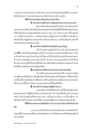 25


การแบงแยกงานของภาคราชการจากเดิม คือ กระทรวงมหาดไทยฝายเดียวไปเปนระบบราชการ
พิเศษในรูป กกต. ทํางานรวมกับระบบราชการหรือหนวยราชการอื่น ๆ เทานั้น
                  4.1.3 บทบาทของฝายการเมืองตอระบบราชการไทย
                           1) บทบาทในการจัดตั้ง ขยาย หรือยุบเลิกหนวยงานของระบบราชการ
                                    ฝายการเมืองจะมีบทบาทคอนขางมากในการกําหนดโครงสราง
ของระบบราชการเพื่อรองรับหรือนํานโยบายของฝายการเมืองไปปฏิบัติใหบังเกิดผล จึงจะเห็นการ
เปลี่ยนแปลงในการตรากฎหมายปรับปรุง กระทรวง ทบวง กรม ในหลาย ๆ ฉบับ ที่มีการยุบเลิก
รวม หรือตั้งหนว ยงานใหม ๆ โดยเฉพาะในยุคการปฏิรูประบบราชการที่ฝายการเมืองมีความ
เขมแข็ง จึงมีการปฏิรูปโดยการลดขนาดโครงสรางของราชการลง และปรับเปลี่ยนโครงสรางให
สอดคลองกับนโยบายของฝายการเมือง
                           2) บทบาทในการเลือกตั้งและโอนยายขาราชการะดับสูง
                                    แม ว า ในรั ฐ ธรรมนู ญ ฉบั บ ใหม ๆ เช น รั ฐ ธรรมนู ญ ฉบั บ
พ.ศ.2540 จะหามมิใหสมาชิก รัฐสภาเขาไปแทรกแซงในการแตงตั้งโอนยายขาราชการ แตใ น
ระเบี ย บข าราชการพลเรื อ นจะกํ า หนดให รัฐ มนตรี เ จา สัง กั ด มี อํา นาจแต งตั้ ง ถอดถอนเฉพาะ
ขาราชการระดับปลัด กระทรวงหรื อระดับ 11 สว นในระดับรองลงมาเปน อํา นาจหน าที่ข อง
ขาราชการประจํา แตทั้งนี้ในระดับ 10 ปลัดกระทรวงตองไดรับความเห็นชอบจากรัฐมนตรี และยัง
ตองไดรับความเห็นชอบจากคณะรัฐมนตรีดวย
                           3) บทบาทในการอนุมัติและตรวจสอบเงินงบประมาณแผนดิน
                                    ในการจัดทํางบประมาณรายจายประจําป ภาคราชการจะตอง
เสนอเพื่อขออนุมัติตอฝายการเมืองเปนลําดับ ตั้งแตคณะรัฐมนตรีจนถึงรัฐสภา ซึ่งฝายการเมือง
เหลานี้ยอมมีอํานาจที่จะเพิ่ม ลด เปลี่ยนแปลง หรือไมอนุมัติงบประมาณที่หนวยราชการเสนอขอมา
ก็ได นอกจากนี้ยังมีอํานาจในการตรวจสอบงบประมาณที่ไดอนุมัติไปดวย
                           4) บทบาทในการควบคุมการปฏิบัติงานตาง ๆ
                                    นอกจากฝายการเมืองที่เปนฝายบริหารอันไดแกคณะรัฐมนตรีจะ
มีบทบาทควบคุมการปฏิบัติงานดานตาง ๆ ของสวนราชการแลว รัฐสภาก็มีบทบาทในการควบคุม
เชนกัน ทั้งการควบคุมดวยวิธีการทางสภา เชน การตั้งคณะกรรมาธิการ การตั้งกระทูถาม การ
เปดอภิปรายไมไววางใจแลว ยังอาจใชวิธีการควบคุมโดยผูตรวจการแผนดินของรัฐสภาอีกดวย
                  4.1.4 ผลกระทบของความสัมพันธระหวางระบบราชการกับการเมืองในประเทศ
ไทย
                           ระบบราชการไทยกับฝ ายการเมืองของไทยจะมีค วามสัมพั น ธกัน ใน
ลักษณะที่กาวกายแทรกแซงซึ่งกันและกันอยูตลอดเวลา ทําใหเกิดผลกระทบที่สําคัญอยางนอย 3
ประการ ไดแก

สุขสันติ์ บุณยากร : ระบบบริหารราชการไทย
 