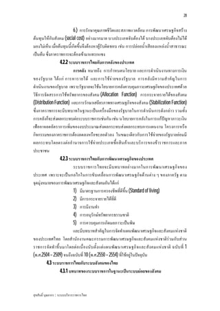 28


                           6.) การรักษาคุณภาพชีวิตและสภาพแวดลอม การพัฒนาเศรษฐกิจสราง
ตนทุนใหกับสังคม (social cost) อยางมากมาย บางประเภทจับตองได บางประเภทจับตองไมได
มองไมเห็น เมื่อตนทุนนี้เกิดขึ้นจึงตองหาผูรับผิดชอบ เชน การปลอยน้ําเสียลงแหลงน้ําสาธารณะ
เปนตน ซึ่งภาคราชการจะตองเขามาแทรกแซง
                   4.2.2 ระบบราชการไทยกับการคลังของประเทศ
                           การคลัง หมายถึง การกําหนดนโยบาย และการดําเนินงานทางการเงิน
ของรัฐ บาล ได แ ก การหารายได และการใชจ า ยของรั ฐ บาล การคลัง มี ค วามสํ า คัญ ในการ
ดําเนินงานของรัฐบาล เพราะรัฐบาลจะใชนโยบายการคลังควบคุมภาวะเศรษฐกิจของประเทศดวย
วิธีการจัดสรรการใชทรัพยากรของสังคม (Allocation Function) การกระจายรายไดของสังคม
(Distribution Function) และการรักษาเสถียรภาพทางเศรษฐกิจของสังคม (Stabilization Function)
ซึ่งภาคราชการจะมีบทบาทในฐานะเปนเครื่องมือของรัฐบาลในการดําเนิน การดังกลาว รวมทั้ง
การคลังก็จะสงผลกระทบตอระบบราชการเชนกัน เชน นโยบายการคลังในการแกปญหาภาวะเงิน
เฟออาจลดอัต ราการเพิ่มของงบประมาณสงผลกระทบสงผลกระทบการแผนงาน โครงการหรือ
กิจกรรมของภาคราชการตองลดลงหรือชะลอตัวลง ในขณะเดียวกับการใชจายของรัฐบาลยอมมี
ผลกระทบโดยตรงตออํานาจการใชจายประเภทซื้อสิน คาและบริก ารของขาราชการและภาค
ประชาชน
                   4.2.3 ระบบราชการไทยกับการพัฒนาเศรษฐกิจของประเทศ
                           ระบบราชการไทยจะมี บทบาทอย างมากในการพัฒ นาเศรษฐกิ จ ของ
ประเทศ เพราะจะเปนกลไกในการขับเคลื่อนการพัฒนาเศรษฐกิจ ดานตาง ๆ ของภาครัฐ ตาม
จุดมุงหมายของการพัฒนาเศรษฐกิจและสังคมอันไดแก
                           1) มีมาตรฐานการครองชีพที่ดีขึ้น (Standard of living)
                           2) มีการกระจายรายไดที่ดี
                           3) การมีงานทํา
                           4) การอนุรักษทรัพยากรธรรมชาติ
                           5) การควบคุมการเกิดมลภาวะเปนพิษ
                           และมีบทบาทสําคัญในการจัดทําแผนพัฒนาเศรษฐกิจและสังคมแหงชาติ
ของประเทศไทย โดยสํานักงานคณะกรรมการพัฒนาเศรษฐกิจและสังคมแหงชาติรวมกับสว น
ราชการจั ด ทํ าขึ้ น มาโดยตอ เนื่ องนับ ตั้ง แต แผนพัฒ นาเศรษฐกิ จ และสัง คมแห งชาติ ฉบับ ที่ 1
(พ.ศ.2504 – 2509) จนถึงฉบับที่ 10 (พ.ศ.2550 – 2554) ที่ใชอยูในปจจุบัน
         4.3 ระบบราชการไทยกับระบบสังคมของไทย
                   4.3.1 บทบาทของระบบราชการในฐานะเปนระบบยอยของสังคม


สุขสันติ์ บุณยากร : ระบบบริหารราชการไทย
 