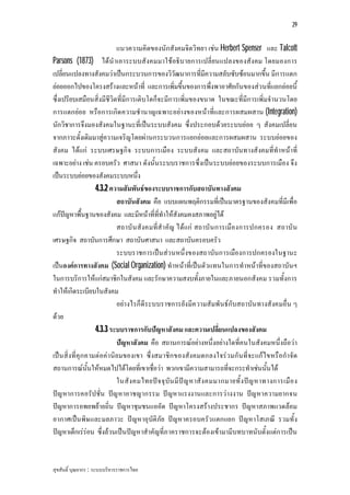 29


                           แนวความคิดของนักสังคมจิตวิทยา เชน Herbert Spenser และ Talcott
Parsons (1873) ไดนําเอาระบบสังคมมาใชอธิบายการเปลี่ยนแปลงของสังคม โดยมองการ
เปลี่ยนแปลงทางสังคมวาเปนกระบวนการของวิวัฒนาการที่มีความสลับซับซอนมากขึ้น มีการแตก
ยอยออกไปของโครงสรางและหนาที่ และการเพิ่มขึ้นของการพึ่งพาอาศัยกันของสวนที่แยกยอยนี้
ซึ่งเปรียบเสมือนสิ่งมีชีวิตที่มีการเติบโตก็จะมีการเพิ่มของขนาด ในขณะที่มีการเพิ่มจํานวนโดย
การแตกยอย หรือการเกิด ความชํานาญเฉพาะอยางของหนาที่และการผสมผสาน (Integration)
นักวิชาการจึงมองสังคมในฐานะที่เปนระบบสังคม ซึ่งประกอบดวยระบบยอย ๆ สังคมเปลี่ยน
จากภาวะดั้งเดิมมาสูความเจริญโดยผานกระบวนการแยกยอยและการผสมผสาน ระบบยอยของ
สังคม ไดแก ระบบเศรษฐกิจ ระบบการเมือง ระบบสังคม และสถาบันทางสังคมที่ทําหนาที่
เฉพาะอยาง เชน ครอบครัว ศาสนา ดังนั้นระบบราชการซึ่งเปนระบบยอยของระบบการเมือง จึง
เปนระบบยอยของสังคมระบบหนึ่ง
                   4.3.2 ความสัมพันธของระบบราชการกับสถาบันทางสังคม
                           สถาบันสังคม คือ แบบแผนพฤติกรรมที่เปนมาตรฐานของสังคมที่มีเพื่อ
แกปญหาพื้นฐานของสังคม และมีหนาที่ที่ทําใหสังคมคงสภาพอยูได
                           สถาบั น สังคมที่สํา คัญ ไดแก สถาบั น การเมืองการปกครอง สถาบั น
เศรษฐกิจ สถาบันการศึกษา สถาบันศาสนา และสถาบันครอบครัว
                           ระบบราชการเปนสว นหนึ่งของสถาบันการเมืองการปกครองในฐานะ
เปนองคการทางสังคม (Social Organization) ทําหนาที่เปนตัวแทนในการทําหนาที่ของสถาบันฯ
ในการบริการใหแกสมาชิกในสังคม และรักษาความสงบทั้งภายในและภายนอกสังคม รวมทั้งการ
ทําใหเกิดระเบียบในสังคม
                           อยางไรก็ดีร ะบบราชการยังมีค วามสัมพันธกับสถาบัน ทางสังคมอื่น ๆ
ดวย
                   4.3.3 ระบบราชการกับปญหาสังคม และความเปลี่ยนแปลงของสังคม
                           ปญหาสังคม คือ สถานการณอยางหนึ่งอยางใดที่คนในสังคมหนึ่งถือวา
เปน สิ่งที่คุก คามตอคานิย มของเขา ซึ่งสมาชิก ของสังคมตกลงใจรว มกัน ที่จ ะแกไขหรือกําจัด
สถานการณนั้นใหหมดไปไดโดยที่เขาเชื่อวา พวกเขามีความสามารถที่จะกระทําเชนนั้นได
                           ในสั ง คมไทยป จ จุ บัน มี ป ญ หาสั ง คมมากมายทั้ ง ปญ หาทางการเมื อ ง
ปญ หาการคอรัปชั่น ปญ หาอาชญากรรม ปญหาแรงงานและการวางงาน ปญ หาความยากจน
ปญหาการอพยพยายถิ่น ปญหาชุมชนแออัด ปญหาโครงสรางประชากร ปญหาสภาพแวดลอม
อากาศเปน พิษ และมลภาวะ ปญหาอุบัติภัย ปญหาครอบครัว แตกแยก ปญหาโสเภณี รวมทั้ง
ปญหาเด็กเรรอน ซึ่งลวนเปนปญหาสําคัญที่ภาคราชการจะตองเขามามีบทบาทนับตั้งแตการเปน


สุขสันติ์ บุณยากร : ระบบบริหารราชการไทย
 
