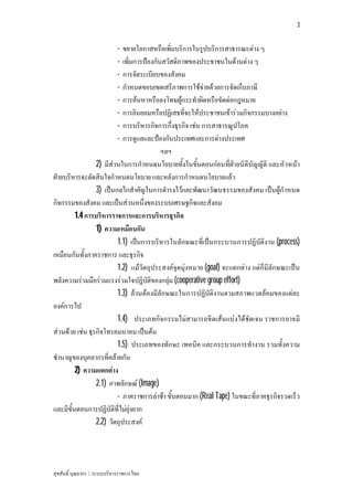 3


                             -
                            ขยายโอกาสหรือเพิ่มบริการในรูปบริการสาธารณะตาง ๆ
                             -
                            เพิ่มการปองกันสวัสดิภาพของประชาชนในดานตาง ๆ
                             -
                            การจัดระเบียบของสังคม
                             -
                            กําหนดขอบเขตเสรีภาพการใชจายดวยการจัดเก็บภาษี
                             -
                            การคนหาหรือลงโทษผูกระทําผิดหรือขัดตอกฎหมาย
                             -
                            การยินยอมหรือปฏิเสธที่จะใหประชาชนเขารวมกิจกรรมบางอยาง
                             -
                            การบริหารกิจการกึ่งธุรกิจ เชน การสาธารณูปโภค
                             -
                            การดูแลและปองกันประเทศและการตางประเทศ
                                           ฯลฯ
                 2) มีสวนในการกําหนดนโยบายทั้งในขั้นตอนกอนที่ฝายนิติบัญญัติ และหัวหนา
ฝายบริหารจะตัดสินใจกําหนดนโยบาย และหลังการกําหนดนโยบายแลว
                 3) เปนกลไกสําคัญในการดํารงไวและพัฒนาวัฒนธรรมของสังคม เปนผูกําหนด
กิจกรรมของสังคม และเปนสวนหนึ่งของระบบเศรษฐกิจและสังคม
         1.4 การบริหารราชการและการบริหารธุรกิจ
                 1) ความเหมือนกัน
                         1.1) เปนการบริหารในลักษณะที่เปนกระบวนการปฏิบัติงาน (process)
เหมือนกันทั้งภาคราชการ และธุรกิจ
                         1.2) แมวัตถุประสงคจุดมุงหมาย (goal) จะแตกตาง แตก็มีลักษณะเปน
พลังความรวมมือรวมแรงรวมใจปฏิบัติของกลุม (cooperative group effort)
                         1.3) ลวนตองมีลักษณะในการปฏิบัติงานตามสภาพแวดลอมของแตละ
องคการไป
                         1.4) ประเภทกิจกรรมไมสามารถขีดเสนแบงไดชัดเจน ราชการอาจมี
สวนดวย เชน ธุรกิจโทรคมนาคม เปนตน
                         1.5) ประเภทของทักษะ เทคนิค และกระบวนการทํางาน รวมทั้งความ
ชํานาญของบุคลากรที่คลายกัน
         2) ความแตกตาง
                 2.1) ภาพลักษณ (Image)
                         - ภาคราชการลาชา ขั้นตอนมาก (Real Tape) ในขณะที่ภาคธุรกิจรวดเร็ว
และมีขั้นตอนการปฏิบัติที่ไมยุงยาก
                 2.2) วัตถุประสงค




สุขสันติ์ บุณยากร : ระบบบริหารราชการไทย
 