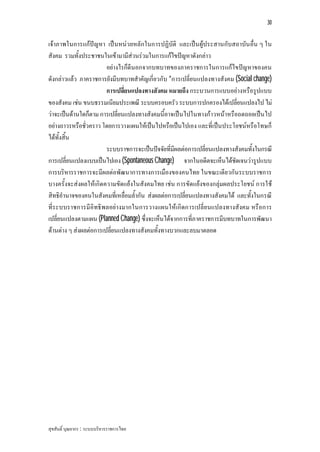 30


เจาภาพในการแกปญหา เปนหนว ยหลักในการปฏิบัติ และเปน ผูประสานกับสถาบัน อื่น ๆ ใน
สังคม รวมทั้งประชาชนในเขามามีสวนรวมในการแกไขปญหาดังกลาว
                        อยางไรก็ดีนอกจากบทบาทของภาคราชการในการแกไขปญหาของคน
ดังกลาวแลว ภาคราชการยังมีบทบาทสําคัญเกี่ยวกับ “การเปลี่ยนแปลงทางสังคม (Social change)
                        การเปลี่ยนแปลงทางสังคม หมายถึง กระบวนการแบบอยางหรือรูปแบบ
ของสังคม เชน ขนบธรรมเนียมประเพณี ระบบครอบครัว ระบบการปกครองไดเปลี่ยนแปลงไป ไม
วาจะเปนดานใดก็ตาม การเปลี่ยนแปลงทางสังคมนี้อาจเปนไปในทางกาวหนาหรือถดถอยเปนไป
อยางถาวรหรือชั่วคราว โดยการวางแผนใหเปนไปหรือเปนไปเอง และที่เปนประโยชนหรือโทษก็
ไดทั้งสิ้น
                        ระบบราชการจะเปนปจจัยที่มีผลตอการเปลี่ยนแปลงทางสังคมทั้งในกรณี
การเปลี่ยนแปลงแบบเปนไปเอง (Spontaneous Change) จากในอดีตจะเห็นไดชัดเจนวารูปแบบ
การบริหารราชการจะมีผลตอพัฒนาการทางการเมืองของคนไทย ในขณะเดียวกันระบบราชการ
บางครั้งจะสงผลใหเกิดความขัดแยงในสังคมไทย เชน การขัดแยงของกลุมผลประโยชน การใช
สิทธิอํานาจของคนในสังคมที่เหลื่อมล้ํากัน สงผลตอการเปลี่ยนแปลงทางสังคมได และทั้งในกรณี
ที่ร ะบบราชการมีอิทธิพลอยางมากในการวางแผนใหเกิดการเปลี่ย นแปลงทางสังคม หรือการ
เปลี่ยนแปลงตามแผน (Planned Change) ซึ่งจะเห็นไดจากการที่ภาคราชการมีบทบาทในการพัฒนา
ดานตาง ๆ สงผลตอการเปลี่ยนแปลงทางสังคมทั้งทางบวกและลบมาตลอด




สุขสันติ์ บุณยากร : ระบบบริหารราชการไทย
 