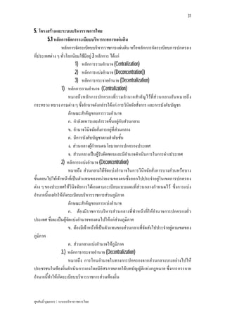 31


5. โครงสรางและระบบบริหารราชการไทย
         5.1 หลักการจัดการระเบียบบริหารราชการแผนดิน
                  หลักการจัดระเบียบบริหารราชการแผนดิน หรือหลักการจัดระเบียบการปกครอง
ที่ประเทศตาง ๆ ทั่วโลกนิยมใชมีอยู 3 หลักการ ไดแก
                          1) หลักการรวมอํานาจ (Centralization)
                          2) หลักการแบงอํานาจ (Deconcentration))
                          3) หลักการกระจายอํานาจ (Decentralization)
                  1) หลักการรวมอํานาจ (Centralization)
                      หมายถึ งหลัก การปกครองที่ร วมอํานาจสําคัญ ไวที่ส ว นกลางอัน หมายถึ ง
กระทรวง ทบวง กรมตาง ๆ ซึ่งอํานาจดังกลาวไดแก การวินิจฉัยสั่งการ และการบังคับบัญชา
                      ลักษณะสําคัญของการรวมอํานาจ
                      ก. กําลังทหารและตํารวจขึ้นอยูกับสวนกลาง
                      ข. อํานาจวินิจฉัยสั่งการอยูที่สวนกลาง
                      ค. มีการบังคับบัญชาตามลําดับชั้น
                      ง. สวนกลางผูกําหนดนโยบายการปกครองประเทศ
                      จ. สวนกลางเปนผูรับผิดชอบและมีอํานาจดําเนินการในการตางประเทศ
                  2) หลักการแบงอํานาจ (Deconcentration)
                      หมายถึง สวนกลางไดจัดแบงอํานาจในการวินิจฉัยสั่งการบางสวนหรือบาง
ขั้นตอนไปใหเจาหนาที่เปนตัวแทนของหนวยงานของตนซึ่งออกไปประจําอยูในเขตการปกครอง
ตาง ๆ ของประเทศใหวินิจฉัยการไดเองตามระเบียบแบบแผนที่สวนกลางกําหนดไว ซึ่งการแบง
อํานาจนี้เองทําใหเกิดระเบียบบริหารราชการสวนภูมิภาค
                      ลักษณะสําคัญของการแบงอํานาจ
                      ก. ตองมีร าชการบริหารสว นกลางที่ทําหนาที่ใ หอํานาจการปกครองทั่ว
ประเทศ ซึ่งจะเปนผูจัดแบงอํานาจของตนไปใหแกสวนภูมิภาค
                      ข. ตองมีเจาหนาที่เปนตัวแทนของสวนกลางที่จัดสงไปประจําอยูตามเขตของ
ภูมิภาค
                      ค. สวนกลางแบงอํานาจใหภูมิภาค
                  3.) หลักการกระจายอํานาจ (Decentralization)
                      หมายถึง การโอนอํานาจในทางการปกครองจากสวนกลางบางอยางไปให
ประชาชนในทองถิ่นดําเนินการเองโดยมีอิสรภาพภายใตบทบัญญัติแหงกฎหมาย ซึ่งการกระจาย
อํานาจนี้ทําใหเกิดระเบียบบริหารราชการสวนทองถิ่น



สุขสันติ์ บุณยากร : ระบบบริหารราชการไทย
 