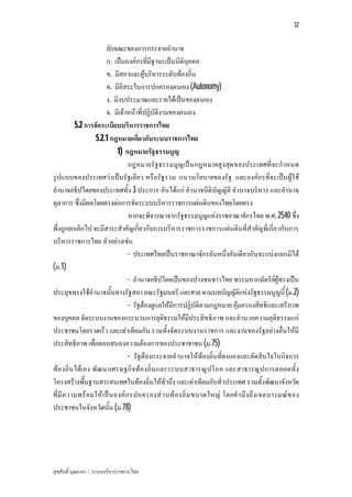 32


                       ลักษณะของการกระจายอํานาจ
                       ก. เปนองคกรที่มีฐานะเปนนิติบุคคล
                       ข. มีสภาและผูบริหารระดับทองถิ่น
                       ค. มีอิสระในการปกครองตนเอง (Autonomy)
                       ง. มีงบประมาณและรายไดเปนของตนเอง
                       จ. มีเจาหนาที่ปฏิบัติงานของตนเอง
          5.2 การจัดระเบียบบริหารราชการไทย
                  5.2.1 กฎหมายเกี่ยวกับระบบราชการไทย
                            1) กฎหมายรัฐธรรมนูญ
                                 กฎหมายรัฐธรรมนูญ เปน กฎหมายสูงสุด ของประเทศที่จะกําหนด
รูปแบบของประเทศวาเปนรัฐเดียว หรือรัฐรวม แนวนโยบายของรัฐ และองคกรที่จะเปน ผูใ ช
อํานาจอธิปไตยของประเทศทั้ง 3 ประการ อันไดแก อํานาจนิติบัญญัติ อํานาจบริหาร และอํานาจ
ตุลาการ ซึ่งมีผลโดยตรงตอการจัดระบบบริหารราชการแผนดินของไทยโดยตรง
                                 หากจะพิจารณาจากรัฐธรรมนูญแหงราชอาณาจักรไทย พ.ศ. 2540 ซึ่ง
พึ่งถูกยกเลิกไป จะมีสาระสําคัญเกี่ยวกับการบริหารราชการราชการแผนดินที่สําคัญที่เกี่ยวกับการ
บริหารราชการไทย ตัวอยางเชน
                                 - ประเทศไทยเปนราชอาณาจักรอันหนึ่งอันเดียวกันจะแบงแยกมิได
(ม.1)
                                 - อํานาจอธิปไตยเปนของปวงชนชาวไทย พระมหากษัตริยผูทรงเปน
ประมุขทรงใชอํานาจนั้นทางรัฐสภา คณะรัฐมนตรี และศาล ตามบทบัญญัติแหงรัฐธรรมนูญนี้ (ม.2)
                                 - รัฐตองดูแลใหมีการปฏิบัติตามกฎหมาย คุมครองสิทธิและเสรีภาพ
ของบุคคล จัดระบบงานของกระบวนการยุติธรรมใหมีประสิทธิภาพ และอํานวยความยุติธรรมแก
ประชาชนโดยรวดเร็ว และเทาเทียมกัน รวมทั้งจัดระบบงานราชการ และงานของรัฐอยางอื่นใหมี
ประสิทธิภาพ เพื่อตอบสนองความตองการของประชาชาชน (ม.75)
                                 - รัฐตองกระจายอํานาจใหทองถิ่นที่ตนเองและตัดสินใจในกิจการ
ทองถิ่น ไดเอง พัฒ นาเศรษฐกิจ ทองถิ่น และระบบสาธารณูปโภค และสาธารณูปการตลอดทั้ ง
โครงสรางพื้นฐานสารสนเทศในทองถิ่นใหทั่วถึง และเทาเทียมกับทั่วประเทศ รวมทั้งพัฒนาจังหวัด
ที่มี ค วามพร อมให เป น องค ก รปกครองสว นท องถิ่น ขนาดใหญ โดยคํ านึ งถึ งเจตนารมณข อง
ประชาชนในจังหวัดนั้น (ม.78)




สุขสันติ์ บุณยากร : ระบบบริหารราชการไทย
 