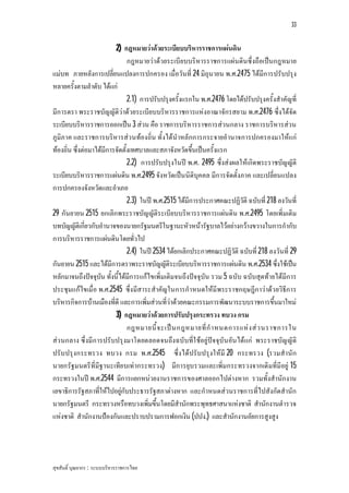 33


                          2) กฎหมายวาดวยระเบียบบริหารราชการแผนดิน
                                กฎหมายวาดวยระเบียบบริหารราชการแผนดินซึ่งถือเปนกฎหมาย
แมบท ภายหลังการเปลี่ยนแปลงการปกครอง เมื่อวันที่ 24 มิถุนายน พ.ศ.2475 ไดมีการปรับปรุง
หลายครั้งตามลําดับ ไดแก
                                2.1) การปรับปรุงครั้งแรกใน พ.ศ.2476 โดยไดปรับปรุงครั้งสําคัญที่
มีการตรา พระราชบัญญัติวาดวยระเบียบบริหารราชการแหงอาณาจักรสยาม พ.ศ.2476 ซึ่งไดจัด
ระเบียบบริหารราชการออกเปน 3 สวน คือ ราชการบริหารราชการสวนกลาง ราชการบริหารสวน
ภูมิภาค และราชการบริหารสว นทองถิ่น ทั้งไดนําหลักการกระจายอํานาจการปกครองมาใหแก
ทองถิ่น ซึ่งตอมาไดมีการจัดตั้งเทศบาลและสภาจังหวัดขึ้นเปนครั้งแรก
                                2.2) การปรับปรุงในป พ.ศ. 2495 ซึ่งสงผลใหเกิดพระราชบัญญัติ
ระเบียบบริหารราชการแผนดิน พ.ศ.2495 จังหวัดเปนนิติบุคคล มีการจัดตั้งภาค และเปลี่ยนแปลง
การปกครองจังหวัดและอําเภอ
                                2.3) ในป พ.ศ.2515 ไดมีการประกาศคณะปฏิวัติ ฉบับที่ 218 ลงวันที่
29 กันยายน 2515 ยกเลิกพระราชบัญญัติระเบียบบริหารราชการแผนดิน พ.ศ.2495 โดยเพิ่มเติม
บทบัญญัติเกี่ยวกับอํานาจของนายกรัฐมนตรีในฐานะหัวหนารัฐบาลไวอยางกวางขวางในการกํากับ
การบริหารราชการแผนดินโดยทั่วไป
                                2.4) ในป 2534 ไดยกเลิกประกาศคณะปฏิวัติ ฉบับที่ 218 ลงวันที่ 29
กันยายน 2515 และไดมีการตราพระราชบัญญัติระเบียบบริหารราชการแผนดิน พ.ศ.2534 ซึ่งใชเปน
หลักมาจนถึงปจจุบัน ทั้งนี้ไดมีการแกไขเพิ่มเติมจนถึงปจจุบัน รวม 5 ฉบับ ฉบับสุดทายไดมีการ
ประชุมแกไขเมื่อ พ.ศ.2545 ซึ่งมีสาระสําคัญในการกําหนดใหมีพระราชกฤษฎีก าวาดว ยวิธีการ
บริหารกิจการบานเมืองที่ดี และการเพิ่มสวนที่วาดวยคณะกรรมการพัฒนาระบบราชการขึ้นมาใหม
                          3) กฎหมายวาดวยการปรับปรุงกระทรวง ทบวง กรม
                                กฎหมายนี้ จ ะเป น กฎหมายที่ กํ า หนดการแห ง ส ว นราชการใน
สว นกลาง ซึ่งมีก ารปรับปรุงมาโดยตลอดจนถึงฉบับที่ใ ชอยูปจ จุบัน อัน ไดแก พระราชบัญ ญัติ
ปรับปรุงกระทรวง ทบวง กรม พ.ศ.2545 ซึ่งไดปรับปรุงใหมี 20 กระทรวง (รวมสํานัก
นายกรัฐมนตรีที่มีฐานะเทีย บเทากระทรวง) มีการยุบรวมและเพิ่มกระทรวงจากเดิมที่มีอยู 15
กระทรวงในป พ.ศ.2544 มีการแยกหนวยงานราชการของศาลออกไปตางหาก รวมทั้งสํานักงาน
เลขาธิการรัฐสภาที่ใหไปอยูกับประธารรัฐสภาตางหาก และกําหนดสวนราชการที่ไปสังกัดสํานัก
นายกรัฐมนตรี กระทรวงหรือทบวงเพิ่มขึ้นโดยมีสํานักพระพุทธศาสนาแหงชาติ สํานักงานตํารวจ
แหงชาติ สํานักงานปองกันและปราบปรามการฟอกเงิน (ปปง.) และสํานักงานอัยการสูงสูง




สุขสันติ์ บุณยากร : ระบบบริหารราชการไทย
 