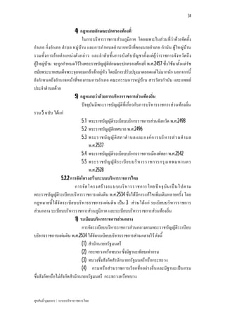 34


                          4) กฎหมายลักษณะปกครองทองที่
                              ในการบริหารราชการสวนภูมิภาค โดยเฉพาะในสวนที่วาดวยจัดตั้ง
อําเภอ กิ่งอําเภอ ตําบล หมูบาน และการกําหนดอํานาจหนาที่ของนายอําเภอ กํานัน ผูใหญบาน
รวมทั้ งการยายตําแหนงดั งกลา ว และลํ าดับ ชั้น การบังคั บบัญ ชาตั้ง แตผู วาราชการจังหวัด ถึ ง
ผูใหญบาน จะถูกกําหนดไวในพระราชบัญญัติลักษณะปกครองทองที่ พ.ศ.2457 ซึ่งใชมาตั้งแตรัช
สมัยพระบาทสมเด็จพระจุลจอมเกลาเจาอยูหัว โดยมีการปรับปรุงมาตลอดแตไมมากนัก นอกจากนี้
ยังกําหนดถึงอํานาจหนาที่ของกรมการอําเภอ คณะกรรมการหมูบาน สารวัต รกํานัน และแพทย
ประจําตําบลดวย
                          5) กฎหมายวาดวยการบริหารราชการสวนทองถิ่น
                              ปจจุบันมีพระราชบัญญัติที่เกี่ยวกับการบริหารราชการสวนทองถิ่น
รวม 5 ฉบับ ไดแก
                              5.1 พระราชบัญญัติระเบียบบริหารราชการสวนจังหวัด พ.ศ.2498
                              5.2 พระราชบัญญัติเทศบาล พ.ศ.2496
                              5.3 พระราชบั ญ ญั ติ ส ภาตํ า บลและองค ก ารบริ ห ารส ว นตํ า บล
                                  พ.ศ.2537
                              5.4 พระราชบัญญัติระเบียบบริหารราชการเมืองพัทยา พ.ศ.2542
                              5.5 พระราชบั ญ ญั ติ ร ะเบี ย บบริ ห ารราชการกรุ ง เทพมหานคร
                                  พ.ศ.2528
                  5.2.2 การจัดโครงสรางระบบบริหารราชการไทย
                          การจั ด โครงสร า งระบบบริ ห ารราชการไทยป จ จุ บั น เป น ไปตาม
พระราชบัญญัติระเบียบบริหารราชการแผนดิน พ.ศ.2534 ซึ่งไดมีการแกไขเพิ่มเติมหลายครั้ง โดย
กฎหมายนี้ ไดจั ด ระเบีย บบริห ารราชการแผ น ดิน เปน 3 ส ว นได แก ระเบีย บบริหารราชการ
สวนกลาง ระเบียบบริหารราชการสวนภูมิภาค และระเบียบบริหารราชการสวนทองถิ่น
                          1) ระเบียบบริหารราชการสวนกลาง
                              การจัดระเบียบบริหารราชการสวนกลางตามพระราชบัญญัติระเบียบ
บริหารราชการแผนดิน พ.ศ.2534 ไดจัดระเบียบบริหารราชการสวนกลางไว ดังนี้
                              (1) สํานักนายกรัฐมนตรี
                              (2) กระทรวงหรือทบวง ซึ่งมีฐานะเทียบเทากรม
                              (3) ทบวงซึ่งสังกัดสํานักนายกรัฐมนตรีหรือกระทรวง
                              (4) กรมหรือสว นราชการเรีย กชื่ออยางอื่น และมีฐานะเปน กรม
ซึ่งสังกัดหรือไมสังกัดสํานักนายกรัฐมนตรี กระทรวงหรือทบวง


สุขสันติ์ บุณยากร : ระบบบริหารราชการไทย
 