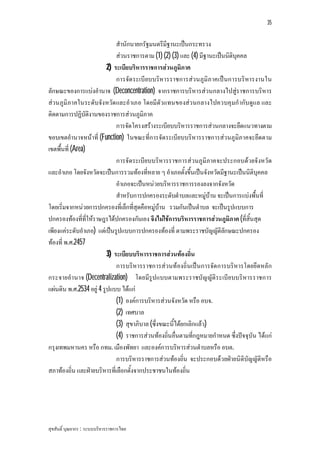 35


                              สํานักนายกรัฐมนตรีมีฐานะเปนกระทรวง
                              สวนราชการตาม (1) (2) (3) และ (4) มีฐานะเปนนิติบุคคล
                          2) ระเบียบริหารราชการสวนภูมิภาค
                              การจัด ระเบียบบริหารราชการสว นภูมิภ าคเปนการบริหารงานใน
ลักษณะของการแบงอํานาจ (Deconcentration) จากราชการบริหารสวนกลางไปสูราชการบริหาร
สวนภูมิภาคในระดับจังหวัด และอําเภอ โดยมีตัวแทนของสว นกลางไปควบคุมกํากับดูแล และ
ติดตามการปฏิบัติงานของราชการสวนภูมิภาค
                              การจัดโครงสรางระเบียบบริหารราชการสวนกลางจะยึดแนวทางตาม
ขอบเขตอํานาจหนาที่ (Function) ในขณะที่การจัดระเบียบบริหารราชการสวนภูมิภาคจะยึดตาม
เขตพื้นที่ (Area)
                              การจัดระเบียบบริหารราชการสวนภูมิภาคจะประกอบดวยจังหวัด
และอําเภอ โดยจังหวัดจะเปนการรวมทองที่หลาย ๆ อําเภอตั้งขึ้นเปนจังหวัดมีฐานะเปนนิติบุคคล
                              อําเภอจะเปนหนวยบริหารราชการรองลงจากจังหวัด
                              สําหรับการปกครองระดับตําบลและหมูบาน จะเปนการแบงพื้นที่
โดยเริ่มจากหนวยการปกครองที่เล็กที่สุดคือหมูบาน รวมกันเปนตําบล จะเปนรูปแบบการ
ปกครองทองที่ที่ใหราษฎรไดปกครองกันเอง จึงไมใชการบริหารราชการสวนภูมิภาค (ที่สิ้นสุด
เพียงแคระดับอําเภอ) แตเปนรูปแบบการปกครองทองที่ ตามพระราชบัญญัติลกษณะปกครอง
                                                                          ั
ทองที่ พ.ศ.2457
                          3) ระเบียบบริหารราชการสวนทองถิ่น
                              การบริหารราชการสวนทองถิ่นเปนการจัด การบริหารโดยยึดหลัก
กระจายอํานาจ (Decentralization) โดยมีรูปแบบตามพระราชบัญ ญัติร ะเบีย บบริหารราชการ
แผนดิน พ.ศ.2534 อยู 4 รูปแบบ ไดแก
                              (1) องคการบริหารสวนจังหวัด หรือ อบจ.
                              (2) เทศบาล
                              (3) สุขาภิบาล (ซึ่งขณะนี้ไดยกเลิกแลว)
                              (4) ราชการสวนทองถิ่นอื่นตามที่กฎหมายกําหนด ซึ่งปจจุบัน ไดแก
กรุงเทพมหานคร หรือ กทม. เมืองพัทยา และองคการบริหารสวนตําบลหรือ อบต.
                              การบริหารราชการสวนทองถิ่น จะประกอบดวยฝายนิติบัญญัติหรือ
สภาทองถิ่น และฝายบริหารที่เลือกตั้งจากประชาชนในทองถิ่น




สุขสันติ์ บุณยากร : ระบบบริหารราชการไทย
 