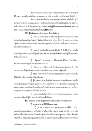 37


                              สวนราชการรองลงมาในระดับกรม หรือเทียบเทาจะกําหนดอํานาจหนาที่
ไวในพระราชกฤษฎีกาแบงสวนราชการของกระทรวงนั้น ๆ วาแตละกรมมีอํานาจหนาที่อยางไร
                              สําหรับราชการสวนทองถิ่น นอกจากจะกําหนดอํานาจหนาที่กวาง ๆ ไว
ในกฎหมายหลักของแตละรูปแบบแลว ยังกําหนดอํานาจหนาที่ในการจัดบริก ารสาธารณะของ
องคกรปกครองสวนทองถิ่นรูปแบบตาง ๆ ในพระราชบัญญัติกําหนดแผนและขั้นตอนการกระจาย
อํานาจ ใหแกองคกรปกครองสวนทองถิ่น พ.ศ.2542 อีกดวย
                   5.3.2 ผูรับผิดชอบการบริหารราชการในระดับตาง ๆ
                              1) คณะรัฐมนตรี จะมีอํานาจในการบริหารราชการแผนดิน โดยจะ
ออกมาในรูปของมติค ณะรัฐมนตรี ซึ่งมีผลบังคับทางการบริหารทั้งในรูปแบบการออกระเบีย บ
ปฏิบัติก ารกําหนดนโยบาย การเห็น ชอบรางกฎหมาย รวมไปถึงความเห็น ชอบในการแตงตั้ง
โยกยายฝายขาราชการดวย
                              2) นายกรัฐมนตรี จะมีอํานาจหนาที่สําคัญ 2 นัย ไดแก ในฐานะเปน
หัวหนารัฐบาล และในฐานะเปนผูบังคับบัญชาขาราชการ และรับผิดชอบในการปฏิบัติราชการของ
สํานักนายกรัฐมนตรี
                              3) รั ฐ มนตรี วา การกระทรวง มี อํา นาจหน าที่ ใ นการบัง คั บบั ญ ชา
ขาราชการ และการปฏิบัติราชการในแตละกระทรวง
                              4) ปลัดกระทรวง มีอํานาจหนาที่รับผิดชอบควบคุมราชการประจําใน
กระทรวง และเปนผูบังคับบัญชาขาราชการประจําในกระทรวงรองจากรัฐมนตรี
                              5) อธิบดี มีอํานาจหนาที่รับผิดชอบควบคุมราชการระดับกรมและเปน
ผูบังคับบัญชาขาราชการประจําในระดับกรม
                              6) ผูวาราชการจังหวัด เปนผูรับนโยบายและคําสั่งจากสวนกลาง และเปน
หัวหนาบังคับบัญชาขาราชการภูมิภาคในจังหวัด รวมทั้งการบริหาราชการตามระเบียบกฎหมาย
ของทางราชการ ตามมติคณะรัฐมนตรี นายกรัฐมนตรี กระทรวง ทบวง กรมมอบหมาย รวมทั้งการ
ควบคุมการบริหารราชการสวนทองถิ่นในจังหวัด
                              7) นายอําเภอ เปน ผูมีหนาที่บริหารราชการตามกฎหมายและระเบีย บ
แบบแผนเชนเดียวกับผูวาราชการจังหวัดในเขตพื้นที่อําเภอ
                   5.3.3 การมอบอํานาจ การปฏิบัติราชการแทนและการรักษาราชการแทน
                              1) การมอบอํานาจใหปฏิบัติราชการแทน
                                  1.1) พ.ร.บ.ระเบีย บบริหารราชการแผน ดิน พ.ศ.2534 ไดว าง
แนวทางในการมอบอํานาจ โดยใหผูมีอํานาจในการสั่ง อนุญาต อนุมัติ ปฏิบัติราชการ หรือ
ดําเนินการอื่น ซึ่งผูดํารงตําแหนงใดจะพึงปฏิบัติหรือดําเนินการตามกฎหมาย ระเบียบ ขอบังคับ
หรือคําสั่งใด หรือมติคณะรัฐมนตรีในเรื่องใด ถาไมมีขอกําหนดหามไวสามารถมอบอํานาจใหแก

สุขสันติ์ บุณยากร : ระบบบริหารราชการไทย
 