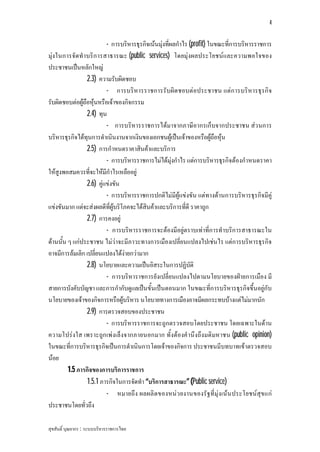 4


                          - การบริหารธุรกิจเนนมุงที่ผลกําไร (profit) ในขณะที่การบริหารราชการ
มุงในการจัด ทําบริก ารสาธารณะ (public services) โดยมุงผลประโยชนและความพอใจของ
ประชาชนเปนหลักใหญ
                 2.3) ความรับผิดชอบ
                          - การบริหารราชการรับผิด ชอบตอประชาชน แตก ารบริหารธุร กิจ
รับผิดชอบตอผูถือหุนหรือเจาของกิจกรรม
                 2.4) ทุน
                          - การบริหารราชการไดมาจากภาษีอากรเก็บจากประชาชน สว นการ
บริหารธุรกิจไดทุนการดําเนินงานจากเงินของเอกชนผูเปนเจาของหรือผูถือหุน
                 2.5) การกําหนดราคาสินคาและบริการ
                          - การบริหารราชการไมไดมุงกําไร แตการบริหารธุรกิจตองกําหนดราคา
ใหสูงพอสมควรที่จะใหมีกําไรเหลืออยู
                 2.6) คูแขงขัน
                          - การบริหารราชการปกติไมมีผูแขงขัน แตทางดานการบริหารธุรกิจมีคู
แขงขันมาก แตจะสงผลดีที่ผูบริโภคจะไดสินคาและบริการที่ดี ราคาถูก
                 2.7) การคงอยู
                          - การบริหารราชการจะตองมีอยูตราบเทาที่การทําบริการสาธารณะใน
ดานนั้น ๆ แกประชาชน ไมวาจะมีภาวะทางการเมืองเปลี่ยนแปลงไปเชนไร แตการบริหารธุรกิจ
อาจมีการลมเลิก เปลี่ยนแปลงไดงายกวามาก
                 2.8) นโยบายและความเปนอิสระในการปฏิบัติ
                          - การบริหาราชการยังเปลี่ยนแปลงไปตามนโยบายของฝายการเมือง มี
สายการบังคับบัญชา และการกํากับดูแลเปนขั้นเปนตอนมาก ในขณะที่การบริหารธุรกิจขึ้นอยูกับ
นโยบายของเจาของกิจการหรือผูบริหาร นโยบายทางการเมืองอาจมีผลกระทบบางแตไมมากนัก
                 2.9) การตรวจสอบของประชาชน
                          - การบริหารราชการจะถูกตรวจสอบโดยประชาชน โดยเฉพาะในดาน
ความโปรงใส เพราะถูก เพงเล็งจากภายนอกมาก ทั้งตองคํานึงถึงมติมหาชน (public opinion)
ในขณะที่การบริหารธุรกิจเปนการดําเนินการโดยเจาของกิจการ ประชาชนมีบทบาทเขาตรวจสอบ
นอย
         1.5 ภารกิจของการบริการราชการ
                 1.5.1 ภารกิจในการจัดทํา “บริการสาธารณะ” (Public service)
                          - หมายถึง ผลผลิ ต ของหนว ยงานของรัฐที่มุงเนน ประโยชนสุข แก
ประชาชนโดยทั่วถึง

สุขสันติ์ บุณยากร : ระบบบริหารราชการไทย
 