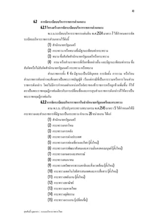 40


        6.2 การจัดระเบียบบริหารราชการสวนกลาง
              6.2.1 โครงสรางการจัดระเบียบบริหารราชการสวนกลาง
                     พ.ร.บ.ระเบียบบริหารราชการแผนดิน พ.ศ.2534 มาตรา 7 ไดกําหนดการจัด
ระเบียบบริหารราชการสวนกลางไวดังนี้
                     (1) สํานักนายกรัฐมนตรี
                     (2) กระทรวง หรือทบวงซึ่งมีฐานะเทียบเทากระทรวง
                     (3) ทบวง ซึ่งสังกัดสํานักนายกรัฐมนตรีหรือกระทรวง
                     (4) กรม หรือสวนราชการที่เรียกชื่ออยางอื่น และมีฐานะเทียบเทากรม ซึ่ง
สังกัดหรือไมสังกัดสํานักนายกรัฐมนตรี กระทรวง หรือทบวง
                     สวนราชการทั้ง 4 ขอ มีฐานะเปนนิติบุคคล การจัดตั้ง การรวม หรือโอน
สวนราชการดังกลาวจะตองตราเปนพระราชบัญญัติ เวนแตกรณีที่เปนการรวมหรือการโอนสวน
ราชการดังกลาว โดยไมมีการกําหนดตําแหนงหรืออัตราของขาราชการหรือลูกจางเพิ่มขึ้น ก็ให
ตราเปนพระราชกฤษฎีกาเชนเดียวกับการเปลี่ยนชื่อและการยุบสวนราชการดังกลาวก็ใหตราเปน
พระราชกฤษฎีกาเชนกัน
              6.2.2 การจัดระเบียบบริหารราชการในสํานักนายกรัฐมนตรีและกระทรวง
                     ตาม พ.ร.บ. ปรับปรุงกระทรวงทบวงกรม พ.ศ.2545 มาตรา 5 ไดกําหนดใหมี
กระทรวงและสวนราชการที่มีฐานะเปนกระทรวง จํานวน 20 หนวยงาน ไดแก
                     (1) สํานักนายกรัฐมนตรี
                     (2) กระทรวงกลาโหม
                     (3) กระทรวงการคลัง
                     (4) กระทรวงการตางประเทศ
                     (5) กระทรวงการทองเที่ยวและกีฬา (ตั้งใหม)
                     (6) กระทรวงการพัฒนาสังคมและความมั่นคงของมนุษย (ตั้งใหม)
                     (7) กระทรวงเกษตรและสหกรณ
                     (8) กระทรวงคมนาคม
                     (9) กระทรวงทรัพยากรธรรมชาติและสิ่งแวดลอม (ตั้งใหม)
                     (10) กระทรวงเทคโนโลยีสารสนเทศและการสื่อสาร (ตั้งใหม)
                     (11) กระทรวงพลังงาน (ตั้งใหม)
                     (12) กระทรวงพาณิชย
                     (13) กระทรวงมหาดไทย
                     (14) กระทรวงยุติธรรม
                     (15) กระทรวงแรงงาน (เปลี่ยนชื่อ)

สุขสันติ์ บุณยากร : ระบบบริหารราชการไทย
 