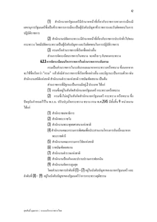 42


                        (1) สํานัก นายกรัฐมนตรีมีอํานาจหนาที่เกี่ย วกับราชการทางการเมืองมี
เลขานุการรัฐมนตรีซึ่งเปนขาราชการการเมือง เปนผูบังคับบัญชาขาราชการและรับผิดชอบในการ
ปฏิบัติราชการ
                        (2) สํานักงานปลัดกระทรวง มีอํานาจหนาที่เกี่ยวกับราชการประจําทั่วไปของ
กระทรวง โดยมีปลัดกระทรวงเปนผูบังคับบัญชา และรับผิดชอบในการปฏิบัติราชการ
                        (3) กรมหรือสวนราชการที่เรียกชื่ออยางอื่น
                        สวนการจัดระเบียบราชการในทบวง จะคลาย ๆ กับของกระทรวง
                 6.2.3 การจัดระเบียบบริหารราชการในสวนราชการระดับกรม
                        กรมเปนสวนราชการในระดับรองลงมาจากกระทรวงหรือทบวง ซึ่งนอกจาก
จะใชชื่อเรียกวา “กรม” แลว ยังมีสวนราชการที่เรียกชื่ออยางอื่น และมีฐานะเปน กรมดวย เชน
สํานักงานสถิติแหงชาติ สํานักงานตํารวจแหงชาติ ราชบัณฑิตสถาน เปนตน
                        สวนราชการที่มีฐานะเปนกรมมีอยู 2 ประเภท ไดแก
                        (1) กรมซึ่งอยูในสังกัดสํานักนายกรัฐมนตรี กระทรวงหรือทบวง
                        (2) กรมซึ่งไมอยูในสังกัดสํานักนายกรัฐมนตรี กระทรวง หรือทบวง ซึ่ง
ปจจุบันกําหนดไวใน พ.ร.บ. ปรับปรุงกิจกระทรวง ทบวง กรม พ.ศ.2545 มีทั้งสิ้น 9 หนวยงาน
ไดแก
                        (1) สํานักราชเลขาธิการ
                        (2) สํานักพระราชวัง
                        (3) สํานักงานพระพุทธศาสนาแหงชาติ
                        (4) สํานักงานคณะกรรมการพิเศษเพื่อประสานงานโครงการอันเนื่องมาจาก
                            พระราชดําริ
                        (5) สํานักงานคณะกรรมการวิจัยแหงชาติ
                        (6) ราชบัณฑิตยสถาน
                        (7) สํานักงานตํารวจแหงชาติ
                        (8) สํานักงานปองกันและปราบปรามการฟอกเงิน
                        (9) สํานักงานอัยการสูงสุด
                        โดยสวนราชการลําดับที่ (1) – (7) อยูในบังคับบัญชาของนายกรัฐมนตรี และ
ลําดับที่ (8) - (9) อยูในบังคับบัญชาของรัฐมนตรีวาการกระทรวงยุติธรรม




สุขสันติ์ บุณยากร : ระบบบริหารราชการไทย
 