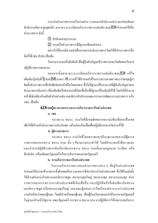 43


                        การแบงสวนราชการภายในกรมตาง ๆ นอกจากสํานักงานตํารวจแหงชาติและ
สํานักงานอัยการสูงสุดแลว ตาม พ.ร.บ.ระเบียบบริหารราชการแผนดิน พ.ศ.2534 กําหนดใหเปน
สวนราชการ ดังนี้
                        (1) สํานักเลขานุการกรม
                        (2) กองหรือสวนราชการที่มีฐานะเทียบเทากอง
                        อยางไรก็ดีหากมีความจําเปนอาจจะแบงสวนราชการโดยใหมีสวนราชการอื่น
อีกก็ได เชน สํานัก เปนตน
                        ในกรมฯ กรมหนึ่งมีอธิบดี เปนผูบังคับบัญชาขาราชการและรับผิดชอบในการ
ปฏิบัติราชการของกรม
                        นอกจากนั้นตาม พ.ร.บ.ระเบีย บบริหารราชการแผน ดิน พ.ศ.2534 แกไข
เพิ่มเติม (ฉบับที่ 5) พ.ศ.2545 มาตรา 18 วรรคสี่ ไดกําหนดใหในกระทรวงอาจตราพระราชกฤษฎีกา
จัดตั้งสวนราชการเพื่อรับผิดชอบหนาที่ใดโดยเฉพาะ ซึ่งไมมีฐานะเปนกรม แตมีผูบังคับบัญชาของ
สวนราชการดังกลาว เปนอธิบดีหรือตําแหนงที่เรียกชื่ออื่นที่มีฐานะเปนอธิบดีก็ได โดยใหมีอํานาจ
หนาที่เชนเดียวกับอธิบดี ตัวอยางเชน เลขาธิการสํานักงานคณะกรรมการพัฒนาระบบราชการ หรือ
กพร. เปนตน
                 6.2.4 เขตผูตรวจราชการ และการบริหารราชการในตางประเทศ
                        ก. เขต
                            กระทรวง ทบวง กรมใดที่มีเหตุพิเศษอาจจะแบงทองที่ออกเปน เขต
เพื่อใหมีหัวหนาสวนราชการประจําเขต แลวแตจะเรียกชื่อเพื่อปฏิบัติงานทางวิชาการก็ได
                        ข. ผูตรวจราชการ
                            กระทรง ทบวง กรมใดที่โ ดยสภาพและปริมาณงานสมควรมีผูต รวจ
ราชการของกระทรวง ทบวง กรม นั้น ๆ ก็สามารถกระทําได โดยมีอํานาจหนาที่ตรวจและ
แนะนําการปฏิบัติราชการอัน เกี่ย วกับกระทรวง ทบวง กรมนั้น ตามกฎหมาย ระเบีย บ หรือ
ขอบังคับ หรือมติคณะรัฐมนตรีหรือการสั่งการของนายกรัฐมนตรี
                        ค. การบริหารราชการในตางประเทศ
                           ในการบริ ห ารราชการของส ว นราชการต า ง ๆ ที่ อ ยู ใ นต า งประเทศ
กําหนดใหบรรดาขาราชการทั้งฝายพลเรือน และทหารที่ประจําการในตางประเทศ ซึ่งไดรับแตงตั้ง
ใหดํารงตําแหนงในสถานเอกอัครราชทูต สถานกงสุลใหญ สถานกงสุล สถานรองกงสุล สวน
ราชการของกระทรวงการต า งประเทศที่ เ รี ย กชื่ อ อื่ น และปฏิ บั ติ ห น า ที่ เ ช น เดี ย วกั บ สถาน
เอกอัค รราชทูต หรือสถานกงสุลใหญ และคณะผูแทนถาวรไทยในองคก ารระหวางประเทศ
รวมกันเรียกวาคณะผูแทน โดยมีหัวหนาคณะผูแทน เปนผูรับนโยบายและคําสั่งจากนายกรัฐมนตรี
ในฐานะหัว หนารัฐบาล คณะรัฐมนตรี กระทรวง ทบวง กรม มาปฏิบัติการใหเหมาะสมกับการ

สุขสันติ์ บุณยากร : ระบบบริหารราชการไทย
 