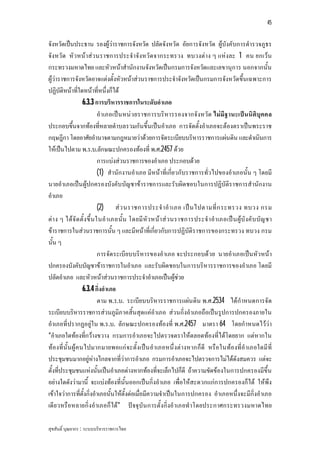 45


จังหวัดเปนประธาน รองผูวาราชการจังหวัด ปลัดจังหวัด อัยการจังหวัด ผูบังคับการตํารวจภูธร
จังหวัด หัว หนาสว นราชการประจําจังหวัด จากระทรวง ทบวงตาง ๆ แหงละ 1 คน ยกเวน
กระทรวงมหาดไทย และหัวหนาสํานักงานจังหวัดเปนกรมการจังหวัดและเลขานุการ นอกจากนั้น
ผูวาราชการจังหวัดอาจแตงตั้งหัวหนาสวนราชการประจําจังหวัดเปนกรมการจังหวัดขึ้นเฉพาะการ
ปฏิบัติหนาที่ใดหนาที่หนึ่งก็ได
                   6.3.3 การบริหารราชการในระดับอําเภอ
                            อําเภอเปน หนว ยราชการบริหารรองจากจังหวัด ไมมีฐ านะเปน นิติบุคคล
ประกอบขึ้นจากทองที่หลายตําบลรวมกันขึ้นเปนอําเภอ การจัดตั้งอําเภอจะตองตราเปนพระราช
กฤษฎีกา โดยอาศัยอํานาจตามกฎหมายวาดวยการจัดระเบียบบริหารราชการแผนดิน และดําเนินการ
ใหเปนไปตาม พ.ร.บ.ลักษณะปกครองทองที่ พ.ศ.2457 ดวย
                            การแบงสวนราชการของอําเภอ ประกอบดวย
                            (1) สํานักงานอําเภอ มีหนาที่เกี่ยวกับราชการทั่วไปของอําเภอนั้น ๆ โดยมี
นายอําเภอเปน ผูปกครองบังคับบัญชาขาราชการและรับผิดชอบในการปฏิบัติราชการสํานักงาน
อําเภอ
                            (2) ส ว นราชการประจํ า อํ า เภอ เป น ไปตามที่ ก ระทรวง ทบวง กรม
ตา ง ๆ ไดจั ด ตั้ง ขึ้ น ในอํ า เภอนั้น โดยมี หัว หนา ส ว นราชการประจํ า อํา เภอเป น ผูบั งคั บ บัญ ชา
ขาราชการในสวนราชการนั้น ๆ และมีหนาที่เกี่ยวกับการปฏิบัติราชการของกระทรวง ทบวง กรม
นั้น ๆ
                            การจัด ระเบียบบริหารของอําเภอ จะประกอบดวย นายอําเภอเปน หัว หนา
ปกครองบังคับบัญชาขาราชการในอําเภอ และรับผิดชอบในการบริหารราชการของอําเภอ โดยมี
ปลัดอําเภอ และหัวหนาสวนราชการประจําอําเภอเปนผูชวย
                   6.3.4 กิ่งอําเภอ
                            ตาม พ.ร.บ. ระเบียบบริหารราชการแผน ดิน พ.ศ.2534 ไดกําหนดการจัด
ระเบียบบริหารราชการสวนภูมิภาคสิ้นสุดแคอําเภอ สวนกิ่งอําเภอถือเปนรูปการปกครองภายใน
อําเภอที่ปรากฏอยูใน พ.ร.บ. ลักษณะปกครองทองที่ พ.ศ.2457 มาตรา 64 โดยกําหนดไววา
“อําเภอใดทองที่กวางขวาง กรมการอําเภอจะไปตรวจตราใหตลอดทองที่ไดโดยยาก แตหากใน
ทองที่นั้น ผู ค นไปมากมายพอแก จ ะตั้งเปน อําเภอหนึ่ งตางหากก็ดี หรือ ในทองที่อํ าเภอใดมี ที่
ประชุมชนมากอยูหางไกลจากที่วาการอําเภอ กรมการอําเภอจะไปตรวจการไมไดดังสมควร แตจะ
ตั้งที่ประชุมชนแหงนั้นเปนอําเภอตางหากทองที่จะเล็กไปก็ดี ถาความขัดของในการปกครองมีขึ้น
อยางใดดังวามานี้ จะแบงทองที่นั้นออกเปนกิ่งอําเภอ เพื่อใหสะดวกแกการปกครองก็ได ใหพึง
เขาใจวาการที่ตั้งกิ่งอําเภอนั้นใหตั้งตอเมื่อมีความจําเปนในการปกครอง อําเภอหนึ่งจะมีกิ่งอําเภอ
เดีย วหรือหลายกิ่งอําเภอก็ได” ปจจุบัน การตั้งกิ่งอําเภอทําโดยประกาศกระทรวงมหาดไทย

สุขสันติ์ บุณยากร : ระบบบริหารราชการไทย
 