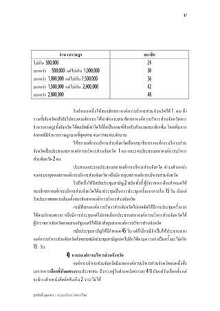 47




                   จํานวนราษฎร                                      สมาชิก
ไมเกิน 500,000                                                      24
มากกวา 500,000 แตไมเกิน 1,000,000                                 30
มากกวา 1,000,000 แตไมเกิน 1,500,000                               36
มากกวา 1,500,000 แตไมเกิน 2,000,000                               42
มากกวา 2,000,000                                                    48

                         ในอําเภอหนึ่งใหสมาชิก สภาองคก ารบริหารสว นจังหวัดได 1 คน ถา
รวมทั้งจังหวัดแลวยังไมครบตามจํานวน ใหเอาจํานวนสมาชิกสภาองคการบริหารสวนจังหวัดหาร
จํานวนราษฎรทั้งจังหวัด ไดผลลัพธเทาใดใหถือเปนเกณฑสําหรับคํานวณสมาชิกเพิ่ม โดยเพิ่มจาก
อําเภอที่มีจํานวนราษฎรมากที่สุดกอน จนกวาจะครบจํานวน
                         ใหสภาองคการบริหารสวนจังหวัดเลือกสมาชิกสภาองคการบริหารสวน
จังหวัดเปนประธานสภาองคการบริหารสวนจังหวัด 1 คน และรองประธานสภาองคการบริหาร
สวนจังหวัด 2 คน
                         ประธานและรองประธานสภาองคการบริหารสวนจังหวัด ดํารงตําแหนง
จนครบอายุของสภาองคการบริหารสวนจังหวัด หรือมีการยุบสภาองคการบริหารสวนจังหวัด
                         ในปหนึ่งใหมีสมัยประชุมสามัญ 2 สมัย ทั้งนี้ ผูวาราชการตองกําหนดให
สมาชิกสภาองคการบริหารสวนจังหวัดไดมาประชุมเปนการประชุมครั้งแรกภายใน 15 วัน นับแต
วันประกาศผลการเลือกตั้งสมาชิกสภาองคการบริหารสวนจังหวัด
                         กรณีที่สภาองคการบริหารสวนจังหวัดไมอาจจัดใหมีการประชุมครั้งแรก
ไดตามกําหนดเวลา หรือมีการประชุมแตไมอาจเลือกประธานสภาองคการบริหารสวนจังหวัดได
ผูวาราชการจังหวัดอาจเสนอรัฐมนตรีใหมีคําสั่งยุบสภาองคการบริหารสวนจังหวัด
                         สมัยประชุมสามัญใหมีกําหนด 45 วัน แตถามีกรณีจําเปนใหประธานสภา
องคการบริหารสวนจังหวัดสั่งขยายสมัยประชุมสามัญออกไปอีกไดตามความจําเปนครั้งละไมเกิน
15 วัน
                     4) นายกองคการบริหารสวนจังหวัด
                         องคการบริหารสวนจังหวัดมีนายกองคการบริหารสวนจังหวัดคนหนึ่งซึ่ง
มาจากการเลือกตั้งโดยตรงของประชาชน มีวาระอยูในตําแหนงคราวละ 4 ป นับแตวันเลือกตั้ง แต
จะดํารงตําแหนงติดตอกันเกิน 2 วาระไมได

สุขสันติ์ บุณยากร : ระบบบริหารราชการไทย
 