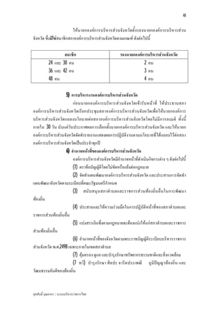 48


                         ใหนายกองคก ารบริหารสว นจังหวัดตั้งรองนายกองคก ารบริหารสว น
จังหวัด ซึ่งมิใชสมาชิกสภาองคการบริหารสวนจังหวัดตามเกณฑ ดังตอไปนี้

                   สมาชิก                            รองนายกองคการบริหารสวนจังหวัด
           24 และ 30 คน                                          2 คน
           36 และ 42 คน                                          3 คน
           48 คน                                                 4 คน

                    5) การบริหารงานองคการบริหารสวนจังหวัด
                        กอนนายกองคก ารบริหารสว นจังหวัด เขารับหนาที่ ใหประธานสภา
องคก ารบริหารสว นจังหวัด เรีย กประชุมสภาองคการบริหารสว นจังหวัดเพื่อใหน ายกองคก าร
บริหารสว นจังหวัด แถลงนโยบายตอสภาองคก ารบริหารสว นจังหวัดโดยไมมีการลงมติ ทั้งนี้
ภายใน 30 วัน นับแตวันประกาศผลการเลือกตั้งนายกองคการบริหารสวนจังหวัด และใหนายก
องคการบริหารสวนจังหวัดจัดทํารายงานแสดงผลการปฏิบัติงานตามนโยบายที่ไดแถลงไวตอสภา
องคการบริหารสวนจังหวัดเปนประจําทุกป
                    6) อํานาจหนาที่ขององคการบริหารสวนจังหวัด
                        องคการบริหารสวนจังหวัดมีอํานาจหนาที่ดําเนินกิจการตาง ๆ ดังตอไปนี้
                        (1) ตราขอบัญญัติโดยไมขัดหรือแยงตอกฎหมาย
                        (2) จัดทําแผนพัฒนาองคการบริหารสวนจังหวัด และประสานการจัดทํา
แผนพัฒนาจังหวัดตามระเบียบที่คณะรัฐมนตรีกําหนด
                        (3) สนับสนุน สภาตําบลและราชการสว นทองถิ่น อื่น ในการพัฒ นา
ทองถิ่น
                        (4) ประสานและใหความรวมมือในการปฏิบัติหนาที่ของสภาตําบลและ
ราชการสวนทองถิ่นอื่น
                        (5) แบงสรรเงินซึ่งตามกฎหมายจะตองแบงใหแกสภาตําบลและราชการ
สวนทองถิ่นอื่น
                        (6) อํานาจหนาที่ของจังหวัดตามพระราชบัญญัติระเบียบบริหารราชการ
สวนจังหวัด พ.ศ.2498 เฉพาะภายในเขตสภาตําบล
                        (7) คุมครอง ดูแล และบํารุงรักษาทรัพยากรธรรมชาติและสิ่งแวดลอม
                        (7 ทวิ) บํารุงรัก ษา ศิลปะ จารีต ประเพณี ภูมิปญ ญาทองถิ่น และ
วัฒนธรรมอันดีของทองถิ่น


สุขสันติ์ บุณยากร : ระบบบริหารราชการไทย
 