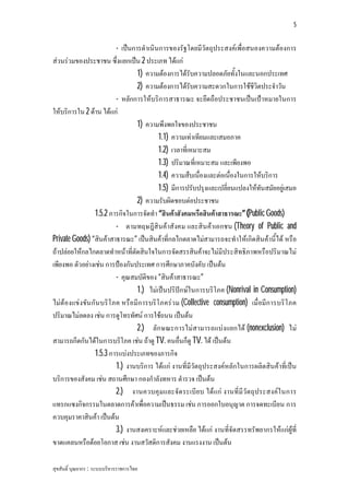 5


                         - เปนการดําเนินการของรัฐโดยมีวัตถุประสงคเพื่อสนองความตองการ
สวนรวมของประชาชน ซึ่งแยกเปน 2 ประเภท ไดแก
                                 1) ความตองการไดรับความปลอดภัยทั้งในและนอกประเทศ
                                 2) ความตองการไดรับความสะดวกในการใชชีวิตประจําวัน
                         - หลักการใหบริการสาธารณะ จะยึดถือประชาชนเปนเปาหมายในการ
ใหบริการใน 2 ดาน ไดแก
                                 1) ความพึงพอใจของประชาชน
                                         1.1) ความเทาเทียมและเสมอภาค
                                         1.2) เวลาที่เหมาะสม
                                         1.3) ปริมาณที่เหมาะสม และเพียงพอ
                                         1.4) ความสืบเนื่องและตอเนื่องในการใหบริการ
                                         1.5) มีการปรับปรุงและเปลี่ยนแปลงใหทันสมัยอยูเสมอ
                                 2) ความรับผิดชอบตอประชาชน
                 1.5.2 ภารกิจในการจัดทํา “สินคาสังคมหรือสินคาสาธารณะ” (Public Goods)
                         - ตามทฤษฎีสินคาสังคม และสิน คาเอกชน (Theory of Public and
Private Goods) “สินคาสาธารณะ” เปนสินคาที่กลไกตลาดไมสามารถจะทําใหเกิดสินคานี้ได หรือ
ถาปลอยใหกลไกตลาดทําหนาที่ตัดสินใจในการจัดสรรสินคาจะไมมีประสิทธิภาพหรือปริมาณไม
เพียงพอ ตัวอยางเชน การปองกันประเทศ การศึกษาภาคบังคับ เปนตน
                         - คุณสมบัติของ “สินคาสาธารณะ”
                                 1.) ไมเปนปริปกษในการบริโภค (Nonrival in Consumption)
ไมตองแขงขัน กัน บริโ ภค หรือมีก ารบริโ ภครว ม (Collective consumption) เมื่อมีก ารบริโ ภค
ปริมาณไมลดลง เชน การดูโทรทัศน การใชถนน เปนตน
                                 2.) ลัก ษณะการไมสามารถแบงแยกได (nonexclusion) ไม
สามารถกีดกันไดในการบริโภค เชน ถาดู TV. คนอื่นก็ดู TV. ได เปนตน
                 1.5.3 การแบงประเภทของภารกิจ
                         1.) งานบริการ ไดแก งานที่มีวัตถุประสงคหลักในการผลิตสินคาที่เปน
บริการของสังคม เชน สถานศึกษา กองกําลังทหาร ตํารวจ เปนตน
                         2.) งานควบคุมและจัด ระเบีย บ ไดแก งานที่มีวัต ถุประสงคใ นการ
แทรกแซงกิจกรรมในตลาดการคาเพื่อความเปนธรรม เชน การออกใบอนุญาต การจดทะเบียน การ
ควบคุมราคาสินคา เปนตน
                         3.) งานสงเคราะหและชวยเหลือ ไดแก งานที่จัดสรรทรัพยากรใหแกผูที่
ขาดแคลนหรือดอยโอกาส เชน งานสวัสดิการสังคม งานแรงงาน เปนตน

สุขสันติ์ บุณยากร : ระบบบริหารราชการไทย
 