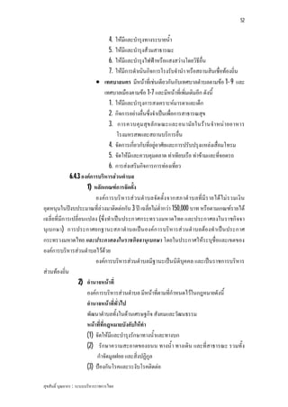 52


                                   4. ใหมีและบํารุงทางระบายน้ํา
                                   5. ใหมีและบํารุงสวมสาธารณะ
                                   6. ใหมีและบํารุงไฟฟาหรือแสงสวางโดยวิธีอื่น
                                   7. ใหมีการดําเนินกิจการโรงรับจํานํา หรือสถานสินเชื่อทองถิ่น
                            เทศบาลนคร มีหนาที่เชนเดียวกันกับเทศบาลตําบลตามขอ 1- 9 และ
                                 เทศบาลเมืองตามขอ 1-7 และมีหนาที่เพิ่มเติมอีก ดังนี้
                                   1. ใหมีและบํารุงการสงเคราะหมารดาและเด็ก
                                   2. กิจการอยางอื่นซึ่งจําเปนเพื่อการสาธารณสุข
                                   3. การควบคุม สุข ลั ก ษณะและอนามั ย ในรา นจํา หน า ยอาหาร
                                      โรงมหรสพและสถานบริการอื่น
                                   4. จัดการเกี่ยวกับที่อยูอาศัยและการปรับปรุงแหลงเสื่อมโทรม
                                   5. จัดใหมีและควบคุมตลาด ทาเทียบเรือ ทาขามและที่จอดรถ
                                   6. การสงเสริมกิจการการทองเที่ยว
               6.4.3 องคการบริหารสวนตําบล
                       1) หลักเกณฑการจัดตั้ง
                           องคก ารบริ หารส ว นตํา บลจัด ตั้ง จากสภาตํ าบลที่ มีร ายได ไม ร วมเงิ น
อุดหนุนในปงบประมาณที่ลวงมาติดตอกัน 3 ป เฉลี่ยไมต่ํากวา 150,000 บาท หรือตามเกณฑรายได
เฉลี่ยที่มีก ารเปลี่ยนแปลง (ซึ่งทําเปน ประกาศกระทรวงมหาดไทย และประกาศลงในราชกิจจา
นุเบกษา) การประกาศยกฐานะสภาตําบลเปน องคก ารบริหารสว นตําบลตองทําเปน ประกาศ
กระทรวงมหาดไทย และประกาศลงในราชกิจจานุเบกษา โดยในประกาศใหระบุชื่อและเขตของ
องคการบริหารสวนตําบลไวดวย
                           องคการบริหารสวนตําบลมีฐานะเปนนิติบุคคล และเปนราชการบริหาร
สวนทองถิ่น
                    2) อํานาจหนาที่
                       องคการบริหารสวนตําบล มีหนาที่ตามที่กําหนดไวในกฎหมายดังนี้
                       อํานาจหนาที่ทั่วไป
                       พัฒนาตําบลทั้งในดานเศรษฐกิจ สังคมและวัฒนธรรม
                       หนาที่ที่กฎหมายบังคับใหทํา
                       (1) จัดใหมีและบํารุงรักษาทางน้ําและทางบก
                       (2) รักษาความสะอาดของถนน ทางน้ํา ทางเดิน และที่สาธารณะ รวมทั้ง
                            กําจัดมูลฝอย และสิ่งปฏิกูล
                       (3) ปองกันโรคและระงับโรคติดตอ

สุขสันติ์ บุณยากร : ระบบบริหารราชการไทย
 