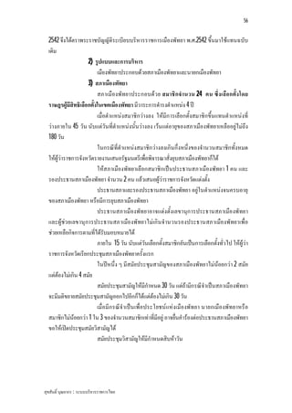 56


  2542 จึงไดตราพระราชบัญญัติระเบียบบริหารราชการเมืองพัทยา พ.ศ.2542 ขึ้นมาใชแทนฉบับ
  เดิม
                     2) รูปแบบและการบริหาร
                          เมืองพัทยาประกอบดวยสภาเมืองพัทยาและนายกเมืองพัทยา
                     3) สภาเมืองพัทยา
                          สภาเมืองพัทยาประกอบดว ย สมาชิก จํานวน 24 คน ซึ่ง เลือ กตั้ง โดย
  ราษฎรผูมีสิทธิเลือกตั้งในเขตเมืองพัทยา มีวาระการดํารงตําแหนง 4 ป
                          เมื่อตําแหนงสมาชิกวางลง ใหมีก ารเลือกตั้งสมาชิกขึ้นแทนตําแหนงที่
  วางภายใน 45 วัน นับแตวันที่ตําแหนงนั้นวางลง เวนแตอายุของสภาเมืองพัทยาเหลืออยูไมถึง
  180 วัน
                          ในกรณีที่ตําแหนงสมาชิกวางลงเกินกึ่งหนึ่งของจํานวนสมาชิกทั้งหมด
  ใหผูวาราชการจังหวัดรายงานเสนอรัฐมนตรีเพื่อพิจารณาสั่งยุบสภาเมืองพัทยาก็ได
                          ใหสภาเมืองพัทยาเลือกสมาชิกเปนประธานสภาเมืองพัทยา 1 คน และ
  รองประธานสภาเมืองพัทยา จํานวน 2 คน แลวเสนอผูวาราชการจังหวัดแตงตั้ง
                          ประธานสภาและรองประธานสภาเมืองพัทยา อยูในตําแหนงจนครบอายุ
  ของสภาเมืองพัทยา หรือมีการยุบสภาเมืองพัทยา
                          ประธานสภาเมืองพัทยาอาจแตงตั้งเลขานุก ารประธานสภาเมืองพัทยา
  และผูชว ยเลขานุการประธานสภาเมืองพัทยาไมเกิน จํานวนรองประธานสภาเมืองพัทยาเพื่อ
  ชวยเหลือกิจการตามที่ไดรับมอบหมายได
                          ภายใน 15 วัน นับแตวันเลือกตั้งสมาชิกอันเปนการเลือกตั้งทั่วไป ใหผูวา
  ราชการจังหวัดเรียกประชุมสภาเมืองพัทยาครั้งแรก
                          ในปหนึ่ง ๆ มีสมัยประชุมสามัญของสภาเมืองพัทยาไมนอยกวา 2 สมัย
  แตตองไมเกิน 4 สมัย
                          สมัยประชุมสามัญใหมีกําหนด 30 วัน แตถามีกรณีจําเปนสภาเมืองพัทยา
  จะมีมติขยายสมัยประชุมสามัญออกไปอีกก็ไดแตตองไมเกิน 30 วัน
                          เมื่อมีก รณีจําเปน เพื่อประโยชนแหงเมืองพัทยา นายกเมืองพัทยาหรือ
  สมาชิกไมนอยกวา 1 ใน 3 ของจํานวนสมาชิกเทาที่มีอยู อาจยื่นคํารองตอประธานสภาเมืองพัทยา
  ขอใหเปดประชุมสมัยวิสามัญได
                          สมัยประชุมวิสามัญใหมีกําหนดสิบหาวัน




สุขสันติ์ บุณยากร : ระบบบริหารราชการไทย
 