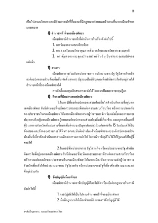 58


   เปนไปตามนโยบาย และมีอํานาจหนาที่อื่นตามที่มีกฎหมายกําหนดหรือตามที่นายกเมืองพัทยา
   มอบหมาย
                         6) อํานาจหนาที่ของเมืองพัทยา
                             เมืองพัทยามีอํานาจหนาที่ดําเนินการในเรื่องดังตอไปนี้
                             1. การรักษาความสงบเรียบรอย
                             2. การสงเสริมและรักษาคุณภาพสิ่งแวดลอมและทรัพยากรธรรมชาติ
                             3. การคุ มครองและดูแ ลรั ก ษาทรั พย สิน อั น เปน สาธารณสมบัติ ข อง
   แผนดิน
                         7) สหการ
                             เมืองพัทยาอาจรวมกับหนวยราชการ หนวยงานของรัฐ รัฐวิสาหกิจหรือ
   องคกรปกครองสวนทองถิ่นอื่น จัดตั้ง สหการ มีฐานะเปนนิติบุคคลเพื่อทํากิจการใดอันอยูภายใต
   อํานาจหนาที่ของเมืองพัทยาได
                             การจัดตั้งและยุบเลิกสหการจะทําไดโดยตราเปนพระราชกฤษฎีกา
                         8) กิจการที่มีผลกระทบตอเมืองพัทยา
                                 1. ในกรณีที่องคกรปกครองสวนทองถิ่นใดดําเนินกิจการที่อยูนอก
เขตเมืองพัทยา อันมีลักษณะที่จะมีผลกระทบกระเทือนตอความสงบเรียบรอย หรือความปลอดภัย
ของประชาชนในเขตเมืองพัทยา ใหนายกเมืองพัทยาเสนอผูวาราชการจังหวัด แตงตั้งคณะกรรมการ
ประกอบดวยผูแทนเมืองพัทยา ผูแทนองคกรปกครองสวนทองถิ่นที่เกี่ยวของ และบุคคลอื่นตาที่
ผูวาราชการจังหวัดเห็นสมควรขึ้นมาเพื่อพิจารณาปญหาดังกลาวรวมกันภายใน 15 วันนับแตไดรับ
ขอเสนอ และถาคณะกรรมการไดพิจารณาและมีมติอยางใดแลวเมืองพัทยาและองคกรปกครองสวน
ทองถิ่นที่เกี่ยวของดําเนินการตามมติคณะกรรมการตอไป ในกรณีหาขอยุติไมไดใหรัฐมนตรีเปนผูชี้   
ขาดให
                                 2. ในกรณีที่หนวยราชการ รัฐวิสาหกิจ หรือหนวยงานของรัฐ ดําเนิน
กิจการใดที่อยูนอกเขตเมืองพัทยา อันมีลักษณะที่จะมีผลกระทบกระเทือนตอความสงบเรียบรอย
หรือความปลอดภัยของประชาชนในเขตเมืองพัทยาใหนายกเมืองพัทยารายงานตอผูวาราชการ
จังหวัดเพื่อแจงใหหนวยงานราชการ รัฐวิสาหกิจ หรือหนวยงานของรัฐที่เกี่ยวของพิจารณาและหา
ขอยุติรวมกัน
                         9) ขอบัญญัติเมืองพัทยา
                             เมืองพัทยามีอํานาจตราขอบัญญัติโดยไมขัดหรือแยงตอกฎหมายในกรณี
ดังตอไปนี้
                                 1. การปฏิบัติใหเปนไปตามอํานาจหนาที่ของเมืองพัทยา
                                 2. เมื่อมีกฎหมายใหเมืองพัทยามีอํานาจตราขอบัญญัติได

สุขสันติ์ บุณยากร : ระบบบริหารราชการไทย
 