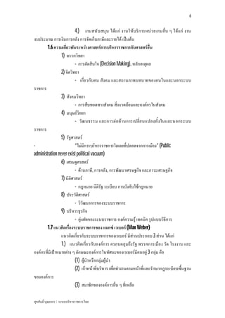 6


                          4.) งานสนับสนุน ไดแก งานใหบริก ารหนว ยงานอื่น ๆ ไดแก งาน
งบประมาณ การเงินการคลัง การจัดเก็บภาษีและรายได เปนตน
        1.6 ความเกี่ยวพันระหวางศาสตรการบริหารราชการกับศาสตรอื่น
                 1) ตรรกวิทยา
                          - การตัดสินใจ (Decision Making), หลักเหตุผล
                 2) จิตวิทยา
                          - เกี่ยวกับคน สังคม และสถานภาพบทบาทของคนในและนอกระบบ
ราชการ
                 3) สังคมวิทยา
                          - การสืบทอดทางสังคม สิ่งแวดลอมและองคกรในสังคม
                 4) มนุษยวิทยา
                          - วัฒ นธรรม และการตอตานการเปลี่ย นแปลงทั้ งในและนอกระบบ
ราชการ
                 5) รัฐศาสตร
-                         “ไมมีการบริหารราชการใดเลยที่ปลอดจากการเมือง” (Public
administration never exist political vacuum)
                 6) เศรษฐศาสตร
                          - ดานภาษี, การคลัง, การพัฒนาเศรษฐกิจ และภาวะเศรษฐกิจ
                 7) นิติศาสตร
                          - กฎหมาย นิติรัฐ ระเบียบ การบังคับใชกฎหมาย
                 8) ประวัติศาสตร
                          - วิวัฒนาการของระบบราชการ
                 9) บริหารธุรกิจ
                          - คูแฝดของระบบราชการ องคความรู เทคนิค รูปแบบวิธีการ
        1.7 แนวคิดเรื่องระบบราชการของ แมกซ เวเบอร (Max Weber)
                 แนวคิดเกี่ยวกับระบบราชการของเวเบอร มีสวนประกอบ 3 สวน ไดแก
                 1.) แนวคิดเกี่ยวกับองคการ ครอบคลุมถึงรัฐ พรรคการเมือง วัด โรงงาน และ
องคกรที่มีเปาหมายตาง ๆ ลักษณะองคการในทัศนะของเวเบอรมีคนอยู 3 กลุม คือ
                          (1) ผูนําหรือกลุมผูนํา
                          (2) เจาหนาที่บริหาร เพื่อทํางานตามหนาที่และรักษากฎระเบียบพื้นฐาน
ขององคการ
                          (3) สมาชิกขององคการอื่น ๆ ที่เหลือ

สุขสันติ์ บุณยากร : ระบบบริหารราชการไทย
 
