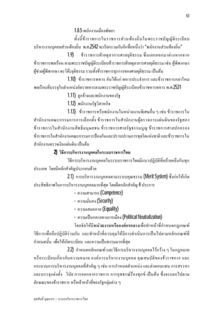 63


                              1.8.5 พนักงานเมืองพัทยา
                              ทั้ ง นี้ ข า ราชการในราชการส ว นท อ งถิ่ น ในพระราชบั ญ ญั ติ ร ะเบี ย บ
บริหารงานบุคคลสวนทองถิ่น พ.ศ.2542 จะเรียกรวมกันอีกชื่อหนึ่งวา “พนักงานสวนทองถิ่น”
                         1.9) ขา ราชการฝ า ยตุ ลาการศาลยุติ ธรรม ซึ่ง แยกออกมาตา งหากจาก
ขาราชการพลเรือน ตามพระราชบัญญัติระเบียบขาราชการฝายตุลาการศาลยุติธรรม เชน ผูพิพากษา
ผูชวยผูพิพากษา ดะโตะยุติธรรม รวมทั้งขาราชการธุรการของศาลยุติธรรม เปนตน
                         1.10) ขาราชการทหาร อันไดแก ทหารประจําการ และขาราชการกลาโหม
พลเรือนที่บรรจุในตําแหนงอัตราทหารตามพระราชบัญญัติระเบียบขาราชหารทหาร พ.ศ.2521
                         1.11) ลูกจางและพนักงานของรัฐ
                         1.12) พนักงานรัฐวิสาหกิจ
                         1.13) ขาราชการหรือพนักงานในหนวยงานพิเศษอื่น ๆ เชน ขาราชการใน
สํานัก งานคณะกรรมการการเลื อกตั้ง ขาราชการในสํานัก งานผูต รวจการแผ น ดิน ของรัฐสภา
ขา ราชการในสํา นัก งานสิท ธิ มนุ ษ ยชน ขา ราชการศาลรั ฐ ธรรมนู ญ ขา ราชการศาลปกครอง
ขาราชการในสํานักงานคณะกรรมการปองกันและปราบปรามการทุจริตแหงชาติ และขาราชการใน
สํานักงานตรวจเงินแผนดิน เปนตน
               2) วิธีการบริหารงานบุคคลในระบบราชการไทย
                         วิธีการบริหารงานบุคคลในระบบราชการไทยมีแนวปฏิบัติที่คลายคลึงกันทุก
ประเภท โดยมีหลักสําคัญประกอบดวย
                         2.1) การบริหารงานบุคคลตามระบบคุณธรรม (Merit System) ซึ่งกอใหเกิด
ประสิทธิภาพในการบริหารงานบุคคลมากที่สุด โดยยึดหลักสําคัญ 4 ประการ
                              - ความสามารถ (Competence)
                              - ความมั่นคง (Security)
                              - ความเสมอภาค (Equality)
                              - ความเปนกลางทางการเมือง (Political Neutralization)
                              โดยจัดใหมีหนวยงานหรือ องคก รกลางเพื่อทําหนาที่กําหนดกฎเกณฑ
วิธีก ารเพื่อถือปฏิบัติรว มกัน และทําหนาที่ควบคุมใหมีก ารดําเนิน การเปนไปตามหลัก เกณฑที่
กําหนดนั้น เพื่อใหเกิดระเบียบ และความเปนธรรมมากที่สุด
                         2.2) กําหนดหลักเกณฑ และวิธีการบริหารงานบุคคลไวกวาง ๆ ในกฎหมาย
หรื อ ระเบี ย บเกี่ ย วกับ ความหมาย องค ก ารบริห ารงานบุ ค คล คุ ณ สมบั ติ ข องข า ราชการ และ
กระบวนการบริหารงานบุคคลที่สําคัญ ๆ เชน การกําหนดตําแหนง และคาตอบแทน การสรรหา
และบรรจุแตงตั้ง วินัย การออกจากราชการ การอุทธรณรองทุก ข เปน ตน ซึ่งจะแยกไปตาม
ลักษณะของขาราชการ หรือเจาหนาที่ของรัฐกลุมตาง ๆ

สุขสันติ์ บุณยากร : ระบบบริหารราชการไทย
 