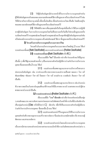 64


                      2.3) ใหผูบั งคับ บัญ ชามีอํา นาจหนา ที่ใ นการบริหารงานบุค คลสํ าหรั บ
ผูใตบังคับบัญชาภายในขอบเขต และตามหลักเกณฑวิธีการที่กฎหมาย หรือระเบียบกําหนดไว เชน
ใหมีอํานาจในการสั่งบรรจุ แตงตั้ง เลื่อนขั้นเงินเดือน เลื่อนตําแหนง ลงโทษ เปนตน โดยตองอยูใน
ขอบเขต และหลักเกณฑวิธีการที่กฎหมายหรือระเบียบกําหนดไว
                      2.4) ใหสิทธิขาราชการที่จะอุทธรณหรือรองทุกขเมื่อเห็นวาไดรับการปฏิบัติ
จากผูบังคับบัญ ชา ในการบริหารงานบุค คลโดยไมเปนธรรมหรือไมเปนไปตามที่กฎหมายหรือ
ระเบียบกําหนดไว การอุทธรณและรองทุกข อาจอุทธรณและรองทุกขตอผูบังคับบัญชาตามลําดับ
หรือตอองคกรกลางบริหารงานบุคคล แลวแตหลักเกณฑ วิธีการ ที่กฎหมายหรือระเบียบกําหนดไว
               3) โครงสรางการบริหารงานบุคคลในระบบราชการไทย
                      โครงสรางในการบริหารงานบุคคลในระบบราชการไทยมีอยู 2 ระบบ ไดแก
ระบบจําแนกชั้นยศ (Rank Classification) และระบบจําแนกตําแหนง (Position Classification)
                      3.1) ระบบจําแนกชั้นยศ (Rank Classification หรือ RC.)
                                เปนระบบที่ถือ “คน” เปนหลัก กลาวคือ จําแนกตัวคนใหมีฐานะ
เปนชั้น ๆ เพื่อใชฐานะของตัวคนนั้น ๆ เปนแกนกลางสําหรับปฏิบัติการรวมกันในการบริหารงาน
บุคคล ซึ่งแยกออกเปน 2 ระบบ ไดแก
                                3.1.1) แบบจําแนกชั้นยศตามฐานะทางการบริหารหรือทางการ
ปกครองบังคับบัญ ชา เชน การจําแนกขาราชการทหารและตํารวจเปนยศ พลเอก – โท – ตรี
พันเอกพิเศษ – พันเอก – โท – ตรี รอยเอก – โท – ตรี ดาบตํารวจ นายพันจา สิบเอก – โท – ตรี
เปนตน
                                3.1.2) แบบจําแนกชั้นยศตามฐานะทางวิชาการ เชน ตําแหนง
ขาราชการพลเรือนในสถาบันอุดมศึกษาที่กําหนดใหเปน ศาสตราจารย รองศาสตราจารย ผูชว ย
ศาสตราจารย อาจารย เปนตน
                          3.2 ระบบจําแนกตําแหนง (Position Classification หรือ PC.)
                                เปนระบบที่ถือ “งาน” เปนหลัก กลาวคือ จําแนกตําแหนงเปนกลุม   
ๆ ตามลักษณะงาน และระดับความยากงายและความรับผิดชอบในหนาที่การเงินที่มีระดับเดียวกัน
เปนกลุมตําแหนง (Class หรือที่เรียกวา C.) เดียวกัน เพื่อใหเปนแกนกลางสําหรับปฏิบัติงาน
รวมกันในการบริหารงานบุคคล ซึ่งแยกเปน 2 แบบ ไดแก
                                3.2.1) แบบจําแนกตําแหนงไวในกฎหมาย มีใชในการบริหารงาน
บุคคลสําหรับขาราชการตุลาการและขาราชการอัยการ ซึ่งแตละประเภทมีสายเดียว คือ สายงานผู
พิพากษา และสายงานอัยการ
                                3.2.2) ระบบจําแนกตําแหนงโดยองคกรกลางบริหารงานบุคคล
เนื่องจากมีสายงานของตําแหนงหลายสายงานและมีหนาที่ความรับผิด ชอบของตําแหนงตาง ๆ

สุขสันติ์ บุณยากร : ระบบบริหารราชการไทย
 