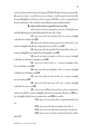 65


หลากหลาย ไมสามารถจําแนกตําแหนงในกฎหมายได จึงตองใหองคกรกลางบริหารงานบุคคลเปน
ผูจํา แนกตํ าแหนง ตา ง ๆ ออกเป น สายงานและระดับ ตา ง ๆ จั ด เปน กลุม ตํา แหนงสํ าหรับ เป น
แกนกลางเพื่อปฏิบัติการรวมกันในการบริหารงานบุคคล ซึ่งมีใชในการบริหารงานบุคคลสําหรับ
ขาราชการพลเรือนทั่ว ๆ ไป รวมทั้งพนักงานสวนทองถิ่นและพนักงานรัฐวิสาหกิจดวย
                       4) องคกรกลางในการบริหารงานบุคคลในระบบราชการไทย
                           องคกรกลางในการบริหารงานบุคคลในระบบราชการไทยมีอยูในหลาย
องคกรขึ้นอยูกับลักษณะของเจาหนาที่ของรัฐหรือขาราชการนั้น ๆ ไดแก
                           4.1) คณะกรรมการขาราชการพลเรือน หรือ ก.พ. ตามพระราชบัญญัติ
ระเบียบขาราชการพลเรือน พ.ศ.2535
                           4.2) คณะกรรมการขาราชการครูและบุคลากรทางการศึกษาหรือ ก.ค.ศ.
ตามพระราชบัญญัติระเบียบขาราชการครูและบุคลากรทางการศึกษา พ.ศ.2547
                           4.3) คณะกรรมการขาราชการพลเรือนในสถาบันอุดมศึกษาหรือ ก.พ.อ.
ตามพระราชบัญญัติขาราชการพลเรือนในสถาบันอุดมศึกษา พ.ศ.2547
                           4.4) คณะกรรมการตุลาการศาลยุติธรรม หรือ ก.ต. ตามพระราชบัญญัติ
ระเบียบขาราชการฝายตุลาการศาลยุติธรรม พ.ศ.2543
                           4.5) คณะกรรมการอัย การหรื อ ก.อ. ตามพระราชบั ญ ญั ติ ร ะเบี ย บ
ขาราชการฝายอัยการ พ.ศ.2521
                           4.6) คณะกรรมการขาราชการฝายรัฐสภา หรือ ก.ร. ตามพระราชบัญญัติ
ระเบียบขาราชการฝายรัฐสภา พ.ศ.2518
                           4.7) คณะกรรมการขาราชการตํารวจ หรือ ก.ตร. ตามพระราชบัญญัติ
ตํารวจแหงชาติ พ.ศ.2547
                           4.8) คณะกรรมการขาราชการทหาร หรือ ก.ขท. ตามพระราชบัญญัติ
ระเบียบขาราชการทหาร พ.ศ.2521
                           4.9) คณะกรรมการที่เปนองคกรกลางในการบริหารงานบุค คลของ
“พนักงานสวนทองถิ่น” ตามพระราชบัญญัติระเบียบบริหารงานบุคคลสวนทองถิ่น พ.ศ.2542 และ
พระราชบัญญัติระเบียบขาราชการกรุงเทพมหานคร พงศ.2528 ประกอบดวย
                                 4.9.1) คณะกรรมการมาตรฐานบริหารงานบุคคลสวนทองถิ่น หรือ
ก.ถ.
                                 4.9.2) คณะกรรมการขาราชการกรุงเทพมหานคร หรือ ก.ก.
                                 4.9.3) คณะกรรมการกลางขาราชการองคการบริหารสวนจังหวัด
                                 4.9.4) คณะกรรมการกลางพนักงานเทศบาล (รวมพนักงานเมือง
พัทยาดวย)

สุขสันติ์ บุณยากร : ระบบบริหารราชการไทย
 