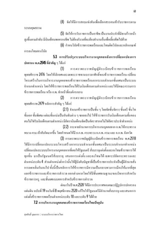 68


                                    (4) จัดใหมีการสอบแขงขันเพื่อเลือกสรรคนเขารับราชการตาม
ระบบคุณธรรม
                                (5) จัดใหการรับราชการเปนอาชีพ เปนงานประจําที่มีทางกาวหนา
สูงขึ้นตามลําดับ มีเงินเดือนพอครองชีพ ไมตองกังวลที่จะตองทํางานอื่นเพื่อเลี้ยงชีพไปดวย
                                (6) กําหนวินัยขาราชการพลเรือนและโทษผิดวินัยและหลักเกณฑ
การลงโทษทางวินัย
                           5.3 การปรั บ ปรุง ระบบบริ ห ารงานบุค คลหลั ง การเปลี่ย นแปลงการ
ปกครอง พ.ศ.2545 ที่สําคัญ ๆ ไดแก
                                (1)      การตราพระราชบั ญ ญั ติ ร ะเบี ย บข า ราชการพลเรื อ น
พุทธศักราช 2476 โดยใหเลิกยศและงดพระราชทานบรรดาศักดิ์ของขาราชการพลเรือน เปลี่ย น
โครงสรางในการบริหารงานบุคคลของขาราชการพลเรือนจากระบบจําแนกชั้นยศมาเปนระบบ
จําแนกตําแหนง โดยใหขาราชการพลเรือนไดรับเงินเดือนตามตําแหนง และใหมีคณะกรรมการ
ขาราชการพลเรือน หรือ ก.พ. ทําหนาที่องคกรกลาง
                                (2)      การตราพระราชบั ญ ญั ติ ร ะเบี ย บข า ราชการพลเรื อ น
พุทธศักราช 2479 หลักการสําคัญ ๆ ไดแก
                                   (2.1) จําแนกขาราชการเปนชั้น ๆ โดยจัดชั้นจัตวา ชั้นตรี ชั้นโท
ชั้นเอก ชั้นพิเศษ แตละชั้นแบงเปนอันดับตาง ๆ ซอยลงไป ใหขาราชการรับเงินเดือนตามชั้นของ
ตนไมใชรับเงินเดือนตามตําแหนง มีอัตราเงินเดือนจัดเปนอัตราสากลไมใชอัตราประจําตําแหนง
                                   (2.2) กระจายอํานาจการบริหารงานบุคคลจาก ก.พ.ใหกระทรวง
ทบวง กรม เจาสังกัดมากขึ้น โดยกําหนดใหมี อ.ก.พ. กระทรวง อ.ก.พ. กรม และ อ.ก.พ. จังหวัด
                                (3) การตราพระราชบัญญัติระเบียบขาราชการพลเรือน พ.ศ.2518
ไดมี ก ารเปลี่ย นแปลงระบบโครงสรา งจากระบบจํ าแนกชั้ น ยศมาเปน ระบบจํ าแนกตํ าแหน ง
เปลี่ยนแปลงระบบบริหารงานบุคคลจากที่เคยใหรัฐมนตรี สั่งบรรจุแตงตั้งและลงโทษขาราชการได
ทุก ขั้น มาเปน รัฐมนตรีสั่งบรรจุ เสนอการแตงตั้ง และลงโทษได เฉพาะปลัด กระทรวงและ
ตําแหนงระดับ 4 สวนตําแหนงต่ํากวานั้นใหผูบังคับบัญชาที่เปนขาราชการประจําเปนผูมีอํานาจสั่ง
การลดหลั่นกัน ลงไป ทั้งนี้เปนหลัก การใหขาราชการมีความเปนกลางทางการเมืองใหมากที่สุด
แยกขาราชการและขาราชการตํารวจ ออกตางหากโดยใหมีชั้นยศตามฐานะของวิชาการสําหรับ
ขาราชการครู และชั้นยศแบบทหารสําหรับขาราชการตํารวจ
                                ตอมาในป พ.ศ.2520 ไดมีการประกาศของคณะปฏิรูปการปกครอง
แผนดิน ฉบับที่ 19 ลงวันที่ 8 พฤศจิกายน 2520 แกไขใหรัฐมนตรีมีอํานาจสั่งบรรจุ และเสนอการ
แตงตั้งขาราชการพลเรือนตําแหนงระดับ 10 และระดับ 9 ไดดวย
          7.2 การบริหารงานบุคคลของขาราชการพลเรือนไทยปจจุบัน

สุขสันติ์ บุณยากร : ระบบบริหารราชการไทย
 