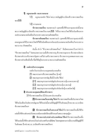 69


              1) กฎหมายหลัก และความหมาย
                    1.1) กฎหมายหลั ก ไดแก พระราชบัญ ญัติ ร ะเบีย บขาราชการพลเรือ น
พ.ศ.2535
                    1.2) ความหมาย
                         ขาราชการพลเรือน หมายความวา บุคคลซึ่งไดรับบรรจุและแตงตั้งตาม
พระราชบัญ ญัติ ร ะเบีย บขาราชการพลเรือน พ.ศ.2535 ใหรับราชการโดยไดรั บเงิน เดือนจาก
งบประมาณหมวดเงินเดือนในกระทรวงทบวงกรมฝายพลเรือน
                         ขาราชการฝายพลเรือน หมายความวา บุคคลซึ่งไดรับบรรจุและแตงตั้ง
ตามกฎหมายใหรับราชการโดยใหไดรับเงินเดือนจากเงินงบประมาณหมวดเงินเดือนในกระทรวง
ทบวง กรม ฝายพลเรือน
                         ดังนั้ น คําว า “ขาราชการฝา ยพลเรื อน” จึง มีข อบเขตกวา งกว าคํ าว า
“ขาราชการพลเรือน” โดยหมายความรวมทั้งขาราชการครู ขาราชการตุลาการ ขาราชการอัยการ
ขาราชการตํารวจ ขาราชการรัฐสภา แตไมรวมขาราชการทหาร ขาราชการกรุงเทพมหานคร และ
ขาราชการสวนทองถิ่นอื่น ซึ่งมิไดอยูในกระทรวง ทบวง กรมฝายพลเรือน

              2) องคกรบริหารงานบุคคล
                       องคกรในการบริหารงานบุคคลประกอบดวย
                       (1) คณะกรรมการขาราชการพลเรือน (ก.พ.)
                       (2) คณะอนุกรรมการสามัญ ซึ่งมี 3 ระดับ ไดแก
                            (2.1) คณะอนุกรรมการสามัญประจํากระทรวง (อ.ก.พ.กระทรวง)
                            (2.2) คณะอนุกรรมการสามัญประจํากรม (อ.ก.พ.กรม)
                            (2.3) คณะอนุกรรมการสามัญประจําจังหวัด (อ.ก.พ.จังหวัด)
              3) ประเภท และคุณสมบัติของขาราชการ
                   3.1 ขาราชการพลเรือน มี 3 ประเภท ประกอบดวย
                            (1) ขาราชการพลเรือนสามัญ ไดแก ขาราชการพลเรือนซึ่งรับราชการโดย
ไดรับเงินเดือนในอัตราสามัญและไดรับแตงตั้งตามที่บัญญัติไวในลักษณะ3 ของ พ.ร.บ.ระเบียบ
ขาราชการพลเรือนฯ
                            (2) ขาราชการพลเรือนในพระองค ไดแก ขาราชการพลเรือนซึ่งไดรับ
แตงตั้งใหดํารงตําแหนงในพระองคมหากษัตริยตามที่กําหนดในพระราชกฤษฎีกา
                            (3) ขาราชการประจําตางประเทศพิเศษ ไดแก ขาราชการพลเรือนซึ่ง
ไดรับแตงตั้งใหดํารงตําแหนงในตางประเทศในกรณีพิเศษ โดยเหตุผลทางการเมือง ตามทีบญญัตไว
                                                                                      ่ ั ิ
ในลักษณะ 5 แหง พ.ร.บ. ระเบียบขาราชการพลเรือนฯ

สุขสันติ์ บุณยากร : ระบบบริหารราชการไทย
 