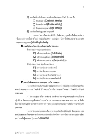 7




                  2.) แนวคิดเกี่ยวกับอํานาจ เวเบอรแบงอํานาจออกเปน 3 ประเภท คือ
                          (1) อํานาจบารมี (Charismatic authority)
                          (2) อํานาจประเพณี (Tradition authority)
                          (3) อํานาจตามกฎหมาย (legal authority)
                  3.) แนวคิดเกี่ยวกับรูปแบบในอุดมคติ
                          - เวเบอร หมายถึง องคกรที่มีประสิทธิภาพสูงสุด เจาหนาที่ขององคการ
   ที่มาจากการแตงตั้งเทานั้น ตองมีเงินเดือนประจําและเปนองคการที่ใ ชอํานาจหนาที่ตามหลัก
   เหตุผลของกฎหมาย (rational legal-authority)
         1.8 แนวคิดเกี่ยวกับการจัดระเบียบการบริหารราชการ
                  1) พิจารณาจากกฎหมายปกครอง
                          1.1) หลักการรวมอํานาจ (Centralization)
                          1.2) หลักการแบงอํานาจ (Deconcentration)
                          1.3) หลักการกระจายอํานาจ (Decentralization)
                  2) พิจารณาจากแนวคิดดานการจัดการ
                          2.1) การจัดแบงตามวัตถุประสงค
                          2.2) การจัดแบงตามกระบวนการ
                          2.3) การจัดแบงตามประเภทผูรับบริการ
                          2.4) การจัดแบงตามอาณาเขตหรือพื้นที่
         1.9 ความรับผิดชอบและการควบคุมการบริหารราชการ
                  - ความรับผิดชอบในการบริหารราชการ หมายถึง การปฏิบัติหนาที่อยางถูกตอง
ตามทํ า นองคลองธรรม โดยคํ า นึ ง ถึ ง ผลประโยชน ส ว นรวมหรื อ ผลประโยชน ที่ จ ะเกิ ด แก
สาธารณชน
                  - การควบคุมภายในวงราชการ แยกเปน การควบคุมความรับผิดชอบในการ
ปฏิบัติงาน โดยการควบคุมดานงบประมาณ โครงการและแผน การตรวจสอบและรายงาน ลําดับ
ชั้นการบังคับบัญชา ผานกระบวนการบริหารงานบุคคล และการควบคุมความรับผิดชอบภายในตัว
บุคคลเอง
                  - การควบคุมภายนอก แยกเปน การควบคุมโดยฝายนิติบัญญัติ ฝายตุลาการ และ
จากประชาชนทั้งโดยตรง ผานสื่อมวลชน กลุมผลประโยชน พรรคการเมือง และกระบวนการรอง
ทุกข รวมทั้งผูตรวจการรัฐสภาหรือ Ombudsman




สุขสันติ์ บุณยากร : ระบบบริหารราชการไทย
 
