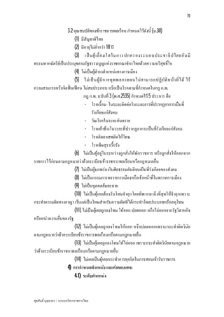 70


                    3.2 คุณสมบัติของขาราชการพลเรือน กําหนดไวดังนี้ (ม.30)
                        (1) มีสัญชาติไทย
                        (2) มีอายุไมต่ํากวา 18 ป
                        (3) เป น ผู เ ลื่ อ มใสในการปกครองระบอบประชาธิ ป ไตยอั น มี
พระมหากษัตริยเปนประมุขตามรัฐธรรมนูญแหงราชอาณาจักรไทยดวยความบริสุทธิ์ใจ
                        (4) ไมเปนผูดํารงตําแหนงทางการเมือง
                        (5) ไม เ ป น ผู มี ก ายทุ พ พลภาพจนไม ส ามารถปฏิ บั ติ ห น า ที่ ไ ด ไร
ความสามารถหรือจิตฟนเฟอน ไมสมประกอบ หรือเปนโรคตามที่กําหนดในกฎ ก.พ.
                              กฎ ก.พ. ฉบับที่ 3 (พ.ศ.2535) กําหนดไว 5 ประการ คือ
                               - โรคเรื้อน ในระยะติดตอในระยะยาวที่ปรากฏอาการเปนที่
                                   รังเกียจแกสังคม
                               - วัณโรคในระยะอันตราย
                               - โรคเทาชางในระยะที่ปรากฏอาการเปนที่รังเกียจแกสังคม
                               - โรคติดยาเสพติดใหโทษ
                               - โรคพิษสุราเรื้อรัง
                        (6) ไมเปนผูอยูในระหวางถูกสั่งใหพักราชการ หรือถูกสั่งใหออกจาก
ราชการไวกอนตามกฎหมายวาดวยระเบียบขาราชการพลเรือนหรือกฎหมายอื่น
                        (7) ไมเปนผูบกพรองในศีลธรรมอันดีจนเปนที่รังเกียจของสังคม
                        (8) ไมเปนกรรมการพรรคการเมืองหรือเจาหนาที่ในพรรคการเมือง
                        (9) ไมเปนบุคคลลมละลาย
                        (10) ไมเปนผูเคยตองรับโทษจําคุกโดยพิพากษาถึงที่สุดใหจําคุกเพราะ
กระทําความผิดทางอาญา เวนแตเปนโทษสําหรับความผิดที่ไดกระทําโดยประมาทหรือลหุโทษ
                        (11) ไมเปนผูเคยถูกลงโทษ ใหออก ปลดออก หรือไลออกจากรัฐวิสาหกิจ
หรือหนวยงานอื่นของรัฐ
                        (12) ไมเปนผูเคยถูกลงโทษใหออก หรือปลดออกเพราะกระทําผิดวินัย
ตามกฎหมายวาดวยระเบียบขาราชการพลเรือนหรือตามกฎหมายอื่น
                        (13) ไมเปนผูเคยถูกลงโทษใหไลออก เพราะกระทําผิดวินัยตามกฎหมาย
วาดวยระเบียบขาราชกาพลเรือนหรือตามกฎหมายอื่น
                        (14) ไมเคยเปนผูเคยกระทําการทุจริตในการสอบเขารับราชการ
                    4) การกําหนดตําแหนง และคาตอบแทน
                        4.1) ระดับตําแหนง



สุขสันติ์ บุณยากร : ระบบบริหารราชการไทย
 