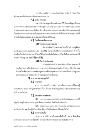 71


                                ระดับตําแหนงขาราชการพลเรือนสามัญแบงเปน 11 ระดับ โดย
พิจารณาตามลําดับความยากงายและคุณภาพของงาน
                          4.2) มาตรฐานตําแหนง
                                ก.พ.จะจัดทํามาตรฐานกําหนดตําแหนงไวเปนบรรทัดฐานในการ
กําหนดตําแหนงขาราชการพลเรือนสามัญ ทุก ตํ าแหนง โดยจําแนกตํา แหนงเปน ประเภทและ
สายงานตามลักษณะงาน และจัดตําแหนงในประเภทเดียวกันและสายงานเดียวกันที่คุณภาพงานอยู
ในระดับเดียวกันโดยประมาณเปนกลุมเดียวกัน และระดับเดียวกัน ทั้งนี้โดยคํานึงถึงลักษณะ หนาที่
ความรับผิดชอบและคุณภาพของงานตามหลักเกณฑที่กําหนด
                          4.3) เงินเดือนและคาตอบแทน
                                4.3.1) เงินเดือนและคาตอบแทน
                                           อัตราเงินเดือนขาราชการพลเรือนเปนไปตามบัญชีทาย
พ.ร.บ.เงินเดือนและเงินประจําตําแหนง พ.ศ.2550 โดยแบงเปน 11 อันดับ แตละอันดับมีจํานวนขั้น
เงินเดือนไมเทากัน สวนตําแหนงใดจะไดรับเงินในอันดับใดอัตราเทาใดเปนไปตามหลักเกณฑที่
กําหนดไวในกฎ ก.พ. ฉบับที่ 9 (พ.ศ.2538)
                                4.3.2) เงินประจําตําแหนง
                                           เงินประจําตําแหนงไมใชเงินเดือน แตเปนคาตอบแทนที่
   จายเปน รายเดือนสําหรับตําแหนงบางตําแหนงที่มีพระราชกฤษฎีกากําหนดใหเปน ตําแหนง
   ประเภทวิชาชีพเฉพาะประเภทชํานาญการและเชี่ยวชาญเฉพาะ หรือประเภทบริหารระดับสูง และ
   บริหารระดับกลาง โดยจายใหตางหากจากเงินเดือนอีกสวนหนึ่ง
                      5) การสรรหาและบรรจุแตงตั้ง
                          5.1) การสรรหา
                               การสรรหา หมายถึง การจัด หา และเลือกสรรบุค คลที่มีค วามรู
ความสามารถ ทักษะ และบุคลิกลักษณะอื่น ๆ ที่เหมาะสมเพื่อปฏิบัติงานในตําแหนงใดตําแหนง
หนึ่งของหนวยงาน
                          5.2) ประเภทของการสรรหา
                                (1) การสรรหาจากภายใน คื อ การเลือ กสรรบุ ค คลจากผู ที่
ปฏิบัติงานอยูในหนวยงานนั้น ๆ แลวโดยการสับเปลี่ยน ยายหรือเลื่อนตําแหนง
                                (2) การสรรหาจากภายนอก คือ การเลือกสรรบุคคลจากภายนอก
หนวยงาน ซึ่งอาจจะเปนผูสําเร็จการศึกษาใหม หรือผูที่เคยทํางานที่อื่นมาแลวก็ได
                          5.3) การบรรจุแตงตั้ง
                                การบรรจุ หมายถึง การรับบุคคลเขาเปนขาราชการ ซึ่งจะตอง
ดําเนินการควบคูกับการแตงตั้งใหดํารงตําแหนงเปนการทําใหมีสถานภาพเปนขาราชการ

สุขสันติ์ บุณยากร : ระบบบริหารราชการไทย
 