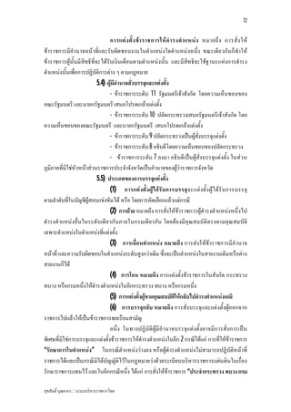 72


                                 การแต ง ตั้ ง ข า ราชการให ดํ า รงตํ า แหน ง หมายถึ ง การสั่ ง ให
ขาราชการมีอํานาจหนาที่และรับผิดชอบงานในตําแหนงใดตําแหนงหนึ่ง ขณะเดีย วกันก็ทําให
ขาราชการผูนั้นมีสิทธิที่จะไดรับเงินเดือนตามตําแหนงนั้น และมีสิทธิจะใชฐานะแหงการดํารง
ตําแหนงนั้นเพื่อการปฏิบัติการตาง ๆ ตามกฎหมาย
                           5.4) ผูมีอํานาจสั่งบรรจุและแตงตั้ง
                                 - ขาราชการระดับ 11 รัฐมนตรีเจาสังกัด โดยความเห็นชอบของ
คณะรัฐมนตรี และนายกรัฐมนตรี เสนอโปรดเกลาแตงตั้ง
                                 - ขาราชการระดับ 10 ปลัดกระทรวงเสนอรัฐมนตรีเจาสังกัด โดย
ความเห็นชอบของคณะรัฐมนตรี และนายกรัฐมนตรี เสนอโปรดเกลาแตงตั้ง
                                 - ขาราชการระดับ 9 ปลัดกระทรวงเปนผูสั่งบรรจุแตงตั้ง
                                 - ขาราชการระดับ 8 อธิบดีโดยความเห็นชอบของปลัดกระทรวง
                                 - ขาราชการระดับ 7 ลงมา อธิบดีเปนผูสั่งบรรจุแตงตั้ง ในสว น
ภูมิภาคที่มิใชหัวหนาสวนราชการประจําจังหวัดเปนอํานาจของผูวาราชการจังหวัด
                           5.5) ประเภทของการบรรจุแตงตั้ง
                                 (1) การแต ง ตั้ง ผูไ ดรั บ การบรรจุ จ ะแตงตั้ง ผูไดรั บการบรรจุ
ตามลําดับที่ในบัญชีผูสอบแขงขันได หรือ โดยการคัดเลือกแลวแตกรณี
                                 (2) การยาย หมายถึง การสั่งใหขาราชการผูดํารงตําแหนงหนึ่งไป
ดํารงตําแหนงอื่น ในระดับเดีย วกันภายในกรมเดียวกัน โดยตองมีคุณสมบัติตรงตามคุณ สมบัติ
เฉพาะตําแหนงในตําแหนงที่แตงตั้ง
                                 (3) การเลื่อนตําแหนง หมายถึง การสงใหขาราชการมีอํานาจ
หนาที่ และความรับผิดชอบในตําแหนงระดับสูงกวาเดิม ซึ่งจะเปนตําแหนงในสายงานเดิมหรือตาง
สายงานก็ได
                                 (4) การโอน หมายถึง การแตงตั้งขาราชการในสังกัด กระทรวง
ทบวง หรือกรมหนึ่งใหดํารงตําแหนงในอีกกระทรวง ทบวง หรือกรมหนึ่ง
                                 (5) การแตงตั้งผูขาดคุณสมบัติใหกลับไปดํารงตําแหนงเดมิ
                                 (6) การบรรจุกลับ หมายถึง การสั่งบรรจุและแตงตั้งผูออกจาก
ราชการไปแลวใหเปนขาราชการพลเรือนสามัญ
                                 อนึ่ง ในทางปฏิบัติผูมีอํานาจบรรจุแตงตั้งอาจมีการสั่งการเปน
พิเศษที่มิใชการบรรจุและแตงตั้งขาราชการใหดํารงตําแหนงในอีก 2 กรณีไดแก การที่ใหขาราชการ
“รักษาการในตําแหนง” ในกรณีตําแหนงวางลง หรือผูดํารงตําแหนงไมสามารถปฏิบัติหนาที่
ราชการไดและเปนกรณีมิไดบัญญัติไวในกฎหมายวาดวยระเบียบบริหารราชการแผนดินในเรื่อง
รักษาราชการแทนไว และในอีกกรณีหนึ่ง ไดแก การสั่งใหขาราชการ “ประจํากระทรวง ทบวง กรม

สุขสันติ์ บุณยากร : ระบบบริหารราชการไทย
 