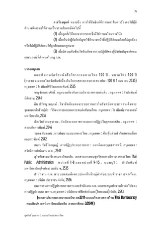 76


                         การรอ งทุกข หมายถึง การใหสิทธิแกขาราชการในการรองขอใหผูมี
อํานาจพิจารณาใหความเปนธรรมในกรณีตอไปนี้
                         (1) เมื่อถูกสั่งใหออกจากราชการซึ่งมิใชการลงโทษทางวินัย
                         (2) เมื่อเห็นวาผูบังคับบัญชาใชอํานาจหนาที่ปฏิบัติตอตนโดยไมถูกตอง
หรือไมปฏิบัติตอตนใหถูกตองตามกฎหมาย
                         (3) เมื่อมีความคับของใจอันเกิดจากการปฏิบัติของผูบังคับบัญชาตอตน
เฉพาะกรณีที่กําหนดในกฎ ก.พ.

บรรณานุกรม
        ค ณ ะ ทํ า ง า น จั ด ทํ า ห นั ง สื อวิ ช า ก า ร ม ห า ด ไ ท ย 1 0 0 ป . ม ห า ด ไ ท ย 1 0 0 ป
(กระทรวงมหาดไทยจัด พิมพ เนื่ องในโอกาสครบรอบการสถาปนา 100 ป 1 เมษายน 2535)
กรุงเทพฯ : โรงพิมพศิริวัฒนาการพิมพ, 2535
        ชาญชัย แสวงศักดิ์ . กฎหมายเกี่ยวกับการบริหารราชการแผนดิน . กรุงเทพฯ : สํานักพิมพ
นิติธรรม, 2544
        ติน ปรั ช ญาพฤกษ . วิ ช าชีพ นิ ย มของระบบราชการในรั ช สมั ย พระบาทสมเด็ จ พระ
จุลจอมเกลาเจาอยูหัว : วิวัฒนาการและผลกระทบตอสังคมไทย. กรุงเทพฯ : โรงพิมพจุฬาลงกรณ
มหาวิทยาลัย, 2536
        เรืองวิทย เกษสุวรรณ . กําเนิดระบบราชการและการปฏิรูปในยุคคลาสสิค . กรุงเทพฯ :
สงวนกิจการพิมพ, 2546
        วรเดช จันทรศร . การพัฒนาระบบราชการไทย . กรุงเทพฯ : หางหุนสวนจํากัดสหายบลอก
และการพิมพ, 2542
        สมาน รังสิโยกฤษฎ . การปฏิรูประบบราชการ : แนวคิดและยุทธศาสตร. กรุงเทพฯ :
สวัสดิการสํานักงาน ก.พ. , 2542
        สุโขทัยธรรมาธิราช,มหาวิทยาลัย. เอกสารการสอนชุดวิชาการบริหารราชการไทย Thai
Public Administration หน ว ยที่ 1-8 และหน ว ยที่ 9-15 . นนทบุ รี : สํ า นั ก พิ ม พ
มหาวิทยาลัยสุโขทัยธรรมาธิราช, 2535
        สํานั ก งาน ก.พ. พระบาทสมเด็จ พระปกเกลา เจา อยูหั ว กั บระบบข าราชการพลเรื อน.
กรุงเทพฯ : บริษัท ประชาชน จํากัด, 2536
        คณะกรรมการปฏิรูประบบราชการ และสํานักงาน ก.พ. เอกสารสมุดปกขาวกาวตอไปของ
การปฏิรูประบบราชการ. กรุงเทพฯ : บริษัทกราฟฟคฟอรแมท (ไทยแลนด) จํากัด, 2543
           (เอกสารประกอบการบรรยายวิชา คศ3311ระบบบริหารราชการไทย Thai Bureaucracy
  คณะศิลปศาสตร มหาวิทยาลัยเกริก ภาคการศึกษา 3/2549 )

สุขสันติ์ บุณยากร : ระบบบริหารราชการไทย
 